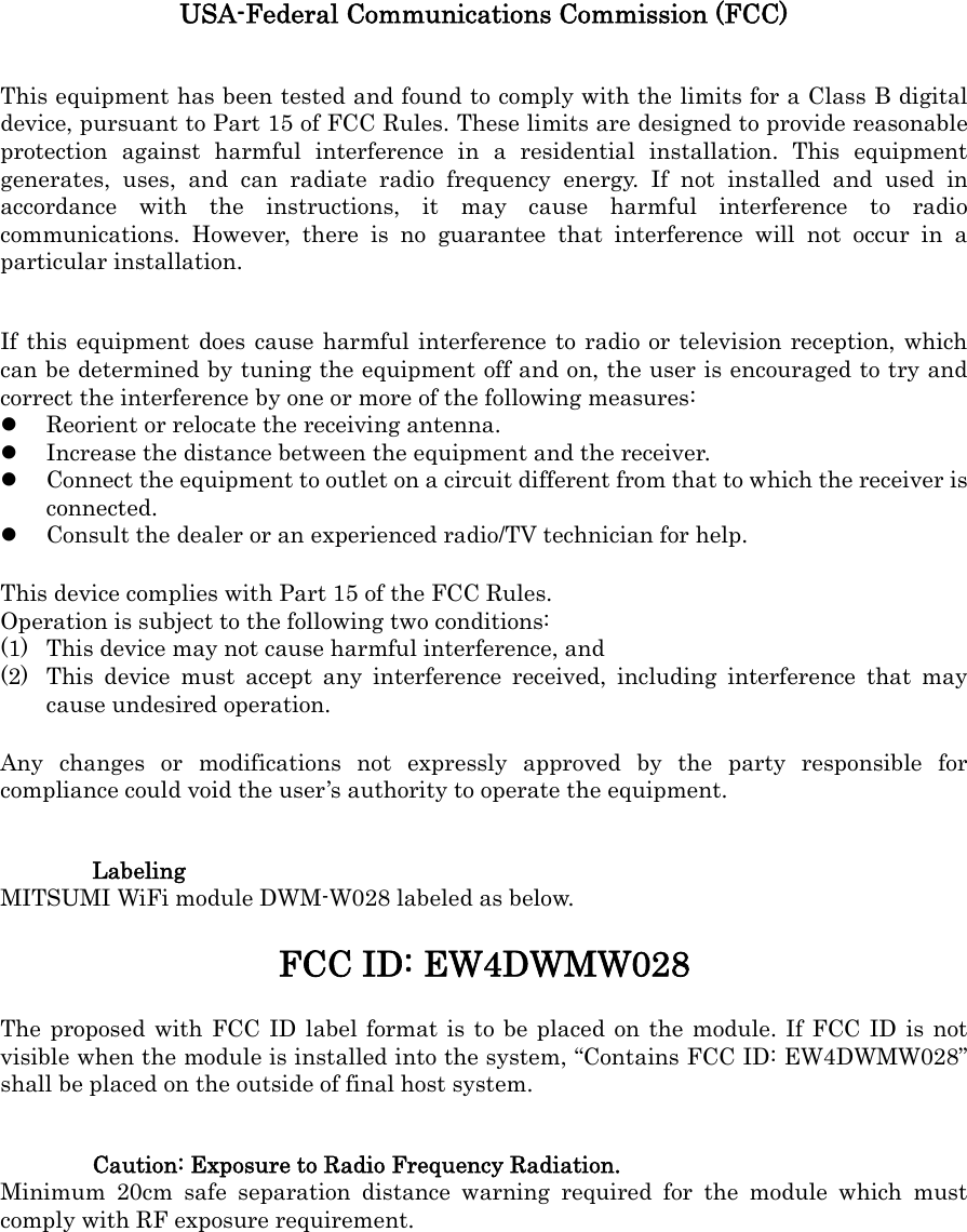 USA-Federal Communications Commission (FCC) This equipment has been tested and found to comply with the limits for a Class B digital device, pursuant to Part 15 of FCC Rules. These limits are designed to provide reasonable protection against harmful interference in a residential installation. This equipment generates, uses, and can radiate radio frequency energy. If not installed and used in accordance with the instructions, it may cause harmful interference to radio communications. However, there is no guarantee that interference will not occur in a particular installation. If this equipment does cause harmful interference to radio or television reception, which can be determined by tuning the equipment off and on, the user is encouraged to try and correct the interference by one or more of the following measures:  Reorient or relocate the receiving antenna.  Increase the distance between the equipment and the receiver.  Connect the equipment to outlet on a circuit different from that to which the receiver is connected.  Consult the dealer or an experienced radio/TV technician for help. This device complies with Part 15 of the FCC Rules. Operation is subject to the following two conditions: (1) This device may not cause harmful interference, and (2) This device must accept any interference received, including interference that may cause undesired operation. Any changes or modifications not expressly approved by the party responsible for compliance could void the user’s authority to operate the equipment. Labeling MITSUMI WiFi module DWM-W028 labeled as below. FCC ID: EW4DWMW028 The proposed with FCC ID label format is to be placed on the module. If FCC ID is not visible when the module is installed into the system, “Contains FCC ID: EW4DWMW028” shall be placed on the outside of final host system. Caution: Exposure to Radio Frequency Radiation. Minimum 20cm safe separation distance warning required for the module which must comply with RF exposure requirement. 
