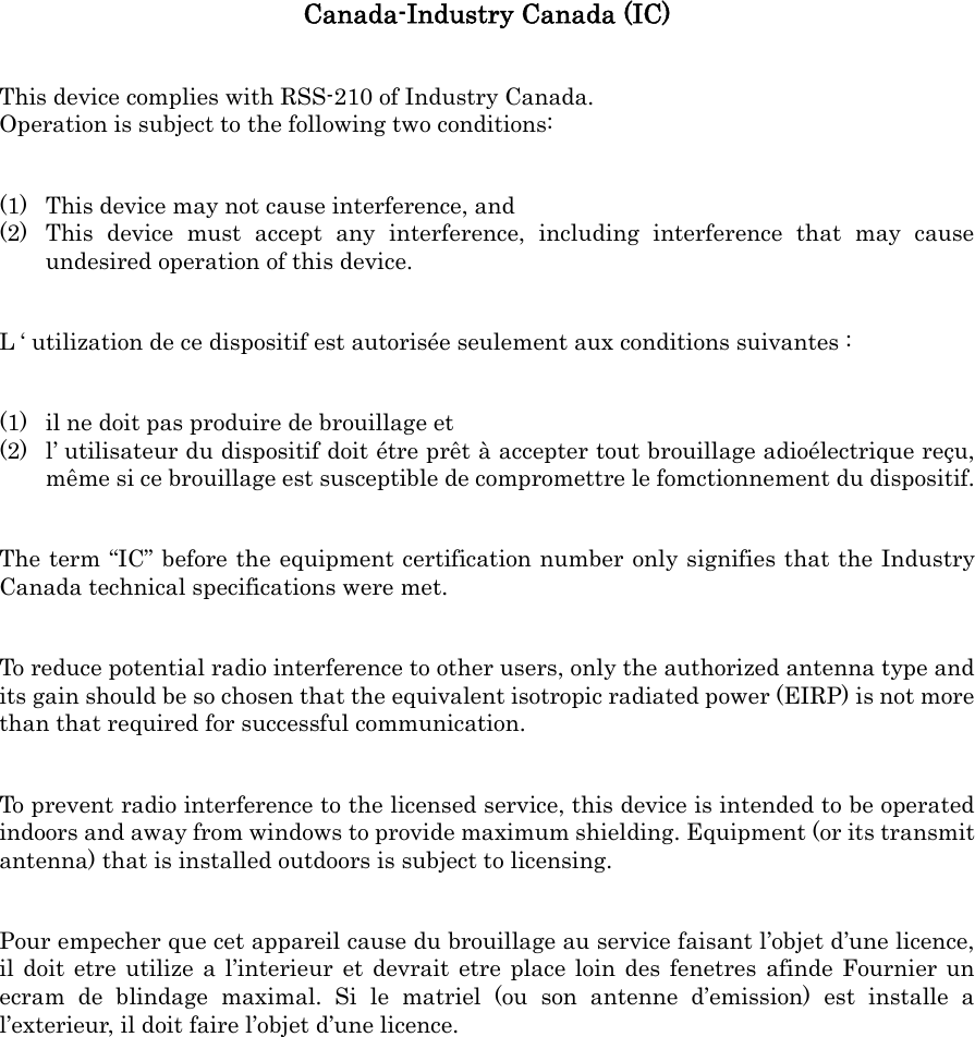 Canada-Industry Canada (IC) This device complies with RSS-210 of Industry Canada. Operation is subject to the following two conditions: (1) This device may not cause interference, and (2) This device must accept any interference, including interference that may cause undesired operation of this device. L ‘ utilization de ce dispositif est autorisée seulement aux conditions suivantes : (1) il ne doit pas produire de brouillage et (2) l’ utilisateur du dispositif doit étre prêt à accepter tout brouillage adioélectrique reçu, même si ce brouillage est susceptible de compromettre le fomctionnement du dispositif. The term “IC” before the equipment certification number only signifies that the Industry Canada technical specifications were met. To reduce potential radio interference to other users, only the authorized antenna type and its gain should be so chosen that the equivalent isotropic radiated power (EIRP) is not more than that required for successful communication. To prevent radio interference to the licensed service, this device is intended to be operated indoors and away from windows to provide maximum shielding. Equipment (or its transmit antenna) that is installed outdoors is subject to licensing. Pour empecher que cet appareil cause du brouillage au service faisant l’objet d’une licence, il doit etre utilize a l’interieur et devrait etre place loin des fenetres afinde Fournier un ecram de blindage maximal. Si le matriel (ou son antenne d’emission) est installe a l’exterieur, il doit faire l’objet d’une licence. 