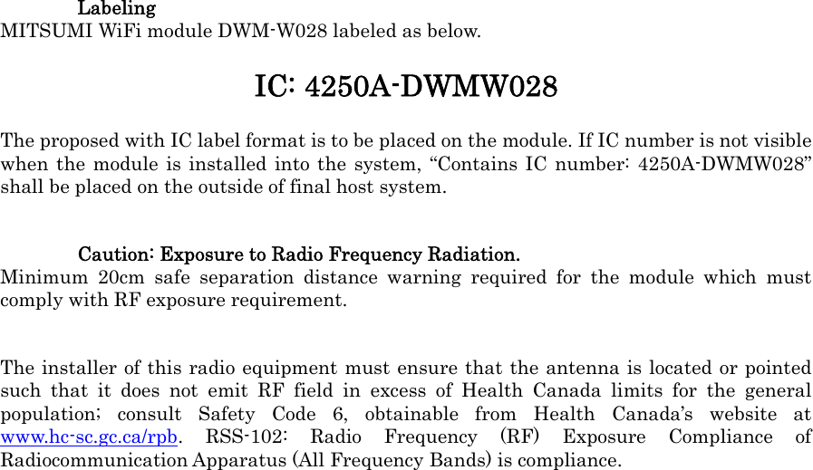  Labeling MITSUMI WiFi module DWM-W028 labeled as below. IC: 4250A-DWMW028 The proposed with IC label format is to be placed on the module. If IC number is not visible when the module is installed into the system, “Contains IC number: 4250A-DWMW028” shall be placed on the outside of final host system. Caution: Exposure to Radio Frequency Radiation. Minimum 20cm safe separation distance warning required for the module which must comply with RF exposure requirement. The installer of this radio equipment must ensure that the antenna is located or pointed such that it does not emit RF field in excess of Health Canada limits for the general population; consult Safety Code 6, obtainable from Health Canada’s website at www.hc-sc.gc.ca/rpb. RSS-102: Radio Frequency (RF) Exposure Compliance of Radiocommunication Apparatus (All Frequency Bands) is compliance.  