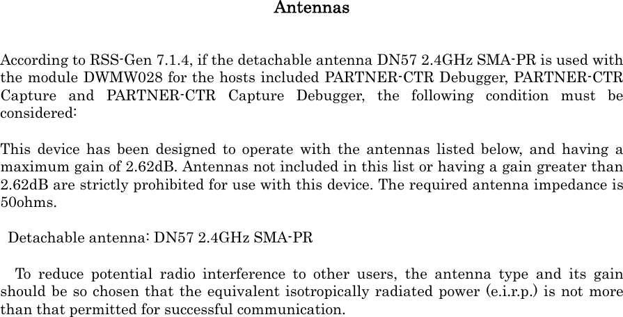 Antennas According to RSS-Gen 7.1.4, if the detachable antenna DN57 2.4GHz SMA-PR is used with the module DWMW028 for the hosts included PARTNER-CTR Debugger, PARTNER-CTR Capture and PARTNER-CTR Capture Debugger, the following condition must be considered:   This device has been designed to operate with the antennas listed below, and having a maximum gain of 2.62dB. Antennas not included in this list or having a gain greater than 2.62dB are strictly prohibited for use with this device. The required antenna impedance is 50ohms.    Detachable antenna: DN57 2.4GHz SMA-PR   To reduce potential radio interference to other users, the antenna type and its gain should be so chosen that the equivalent isotropically radiated power (e.i.r.p.) is not more than that permitted for successful communication.  