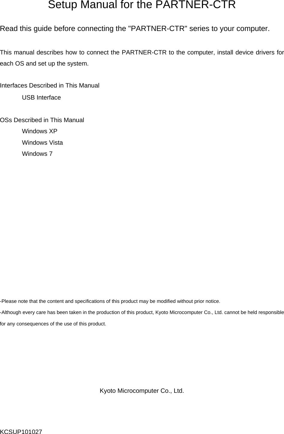   Setup Manual for the PARTNER-CTR  Read this guide before connecting the &quot;PARTNER-CTR&quot; series to your computer.  This manual describes how to connect the PARTNER-CTR to the computer, install device drivers for each OS and set up the system.  Interfaces Described in This Manual  USB Interface  OSs Described in This Manual  Windows XP  Windows Vista  Windows 7             -Please note that the content and specifications of this product may be modified without prior notice. -Although every care has been taken in the production of this product, Kyoto Microcomputer Co., Ltd. cannot be held responsible for any consequences of the use of this product.      Kyoto Microcomputer Co., Ltd. KCSUP101027 