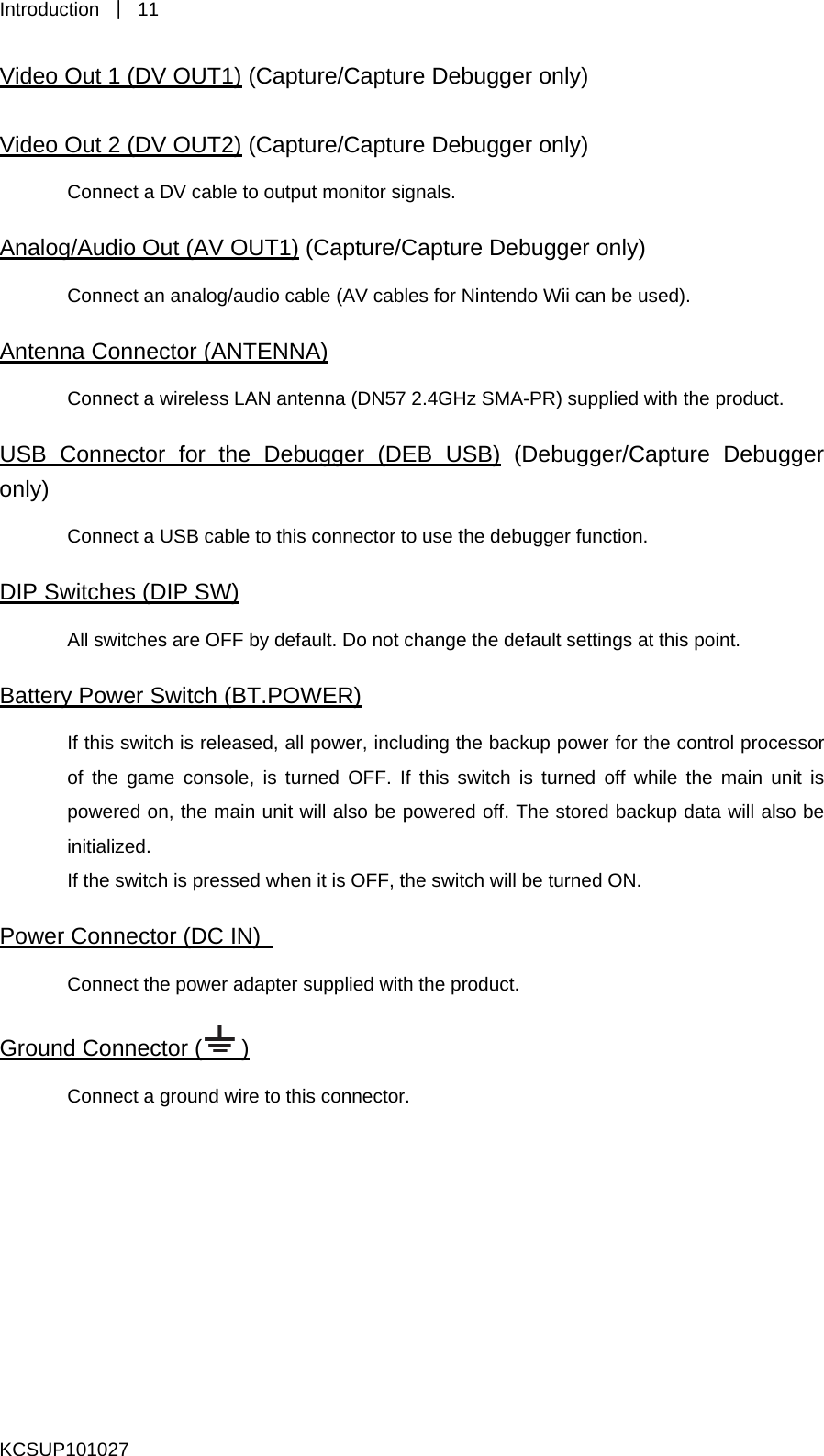 Introduction  ｜ 11 Video Out 1 (DV OUT1) (Capture/Capture Debugger only) Video Out 2 (DV OUT2) (Capture/Capture Debugger only) Connect a DV cable to output monitor signals.   Analog/Audio Out (AV OUT1) (Capture/Capture Debugger only) Connect an analog/audio cable (AV cables for Nintendo Wii can be used). Antenna Connector (ANTENNA) Connect a wireless LAN antenna (DN57 2.4GHz SMA-PR) supplied with the product.   USB Connector for the Debugger (DEB USB) (Debugger/Capture Debugger only) Connect a USB cable to this connector to use the debugger function.   DIP Switches (DIP SW) All switches are OFF by default. Do not change the default settings at this point.   Battery Power Switch (BT.POWER) If this switch is released, all power, including the backup power for the control processor of the game console, is turned OFF. If this switch is turned off while the main unit is powered on, the main unit will also be powered off. The stored backup data will also be initialized.  If the switch is pressed when it is OFF, the switch will be turned ON.   Power Connector (DC IN)   Connect the power adapter supplied with the product.   Ground Connector ( ) Connect a ground wire to this connector.        KCSUP101027 