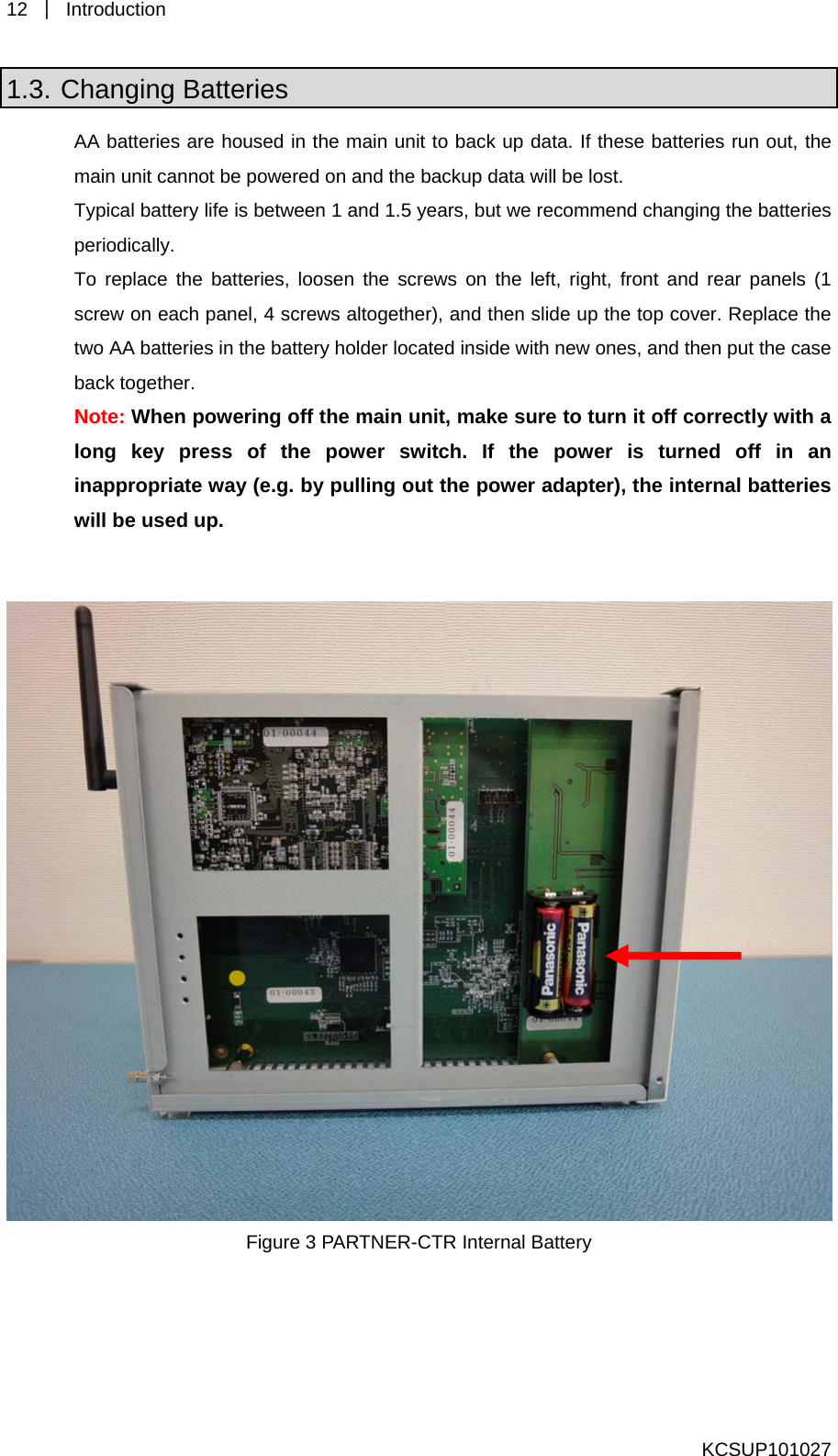 12  ｜ Introduction  1.3. Changing Batteries AA batteries are housed in the main unit to back up data. If these batteries run out, the main unit cannot be powered on and the backup data will be lost.   Typical battery life is between 1 and 1.5 years, but we recommend changing the batteries periodically.  To replace the batteries, loosen the screws on the left, right, front and rear panels (1 screw on each panel, 4 screws altogether), and then slide up the top cover. Replace the two AA batteries in the battery holder located inside with new ones, and then put the case back together.   Note: When powering off the main unit, make sure to turn it off correctly with a long key press of the power switch. If the power is turned off in an inappropriate way (e.g. by pulling out the power adapter), the internal batteries will be used up.      Figure 3 PARTNER-CTR Internal Battery    KCSUP101027 