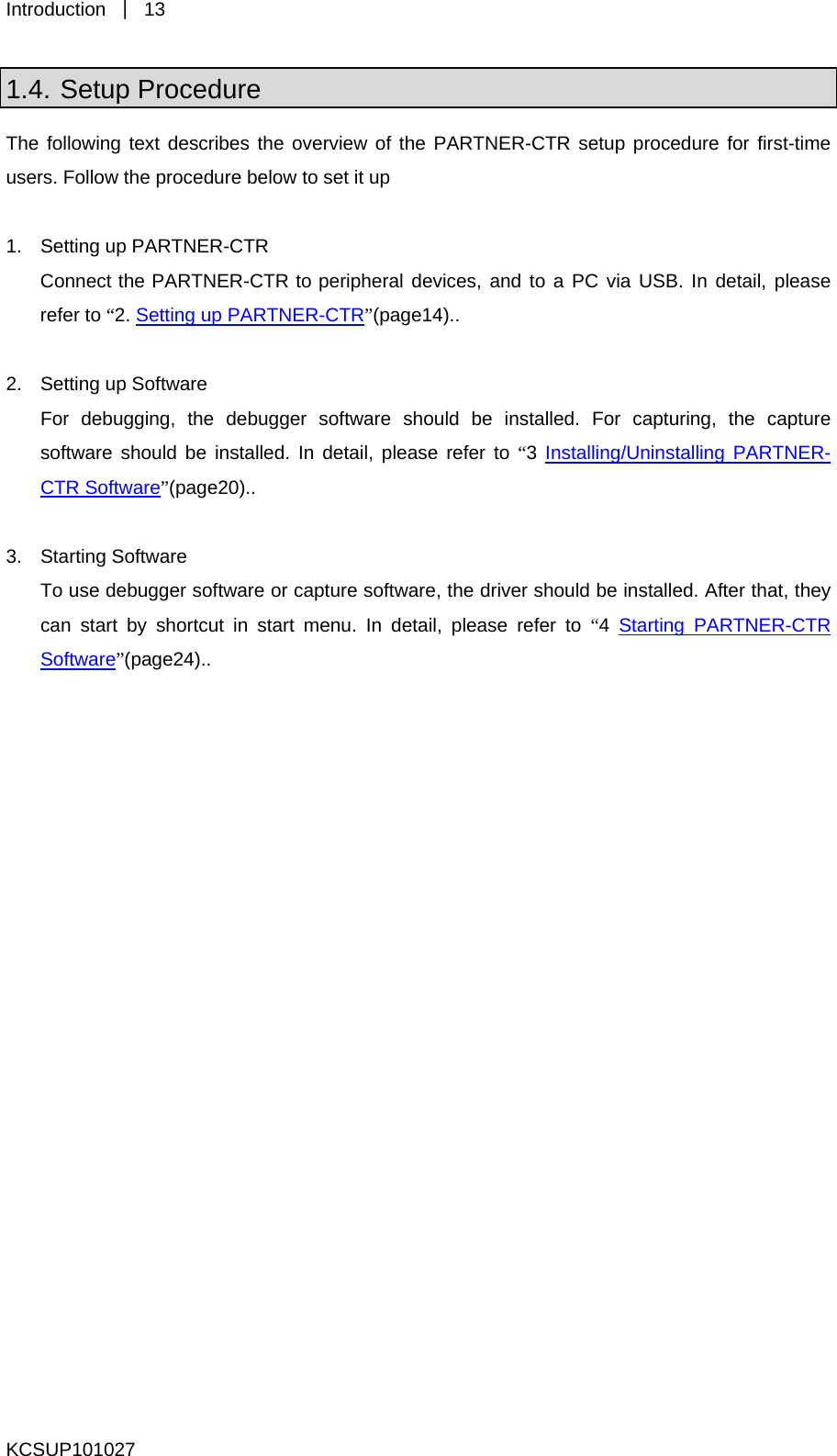 Introduction  ｜ 13 KCSUP101027 1.4. Setup Procedure The following text describes the overview of the PARTNER-CTR setup procedure for first-time users. Follow the procedure below to set it up  1.  Setting up PARTNER-CTR Connect the PARTNER-CTR to peripheral devices, and to a PC via USB. In detail, please refer to “2. Setting up PARTNER-CTR”(page14)..  2.  Setting up Software For debugging, the debugger software should be installed. For capturing, the capture software should be installed. In detail, please refer to “3 Installing/Uninstalling PARTNER-CTR Software”(page20)..  3. Starting Software To use debugger software or capture software, the driver should be installed. After that, they can start by shortcut in start menu. In detail, please refer to “4  Starting PARTNER-CTR Software”(page24)..    