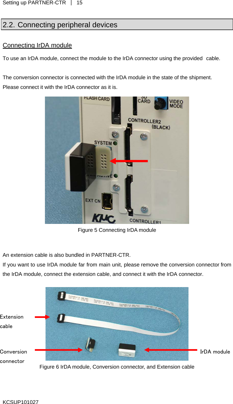 Setting up PARTNER-CTR  ｜ 15 2.2. Connecting peripheral devices Connecting IrDA module To use an IrDA module, connect the module to the IrDA connector using the provided cable.  The conversion connector is connected with the IrDA module in the state of the shipment. Please connect it with the IrDA connector as it is.   Figure 5 Connecting IrDA module  An extension cable is also bundled in PARTNER-CTR. If you want to use IrDA module far from main unit, please remove the conversion connector from the IrDA module, connect the extension cable, and connect it with the IrDA connector.   Extension cable IrDA module Conversion connector  Figure 6 IrDA module, Conversion connector, and Extension cable  KCSUP101027 