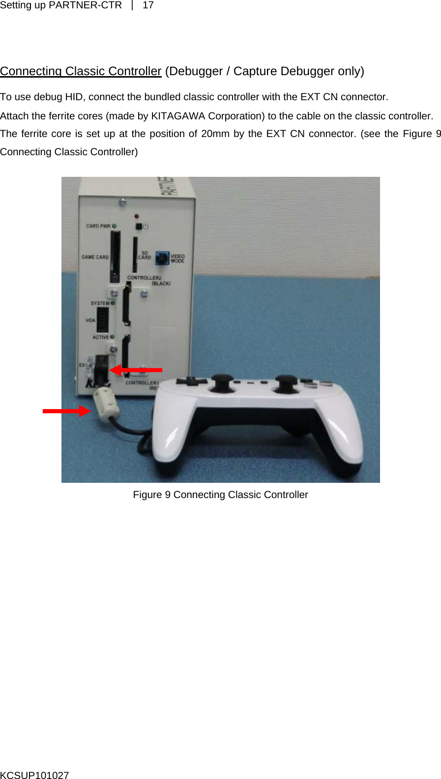 Setting up PARTNER-CTR  ｜ 17  Connecting Classic Controller (Debugger / Capture Debugger only) To use debug HID, connect the bundled classic controller with the EXT CN connector. Attach the ferrite cores (made by KITAGAWA Corporation) to the cable on the classic controller. The ferrite core is set up at the position of 20mm by the EXT CN connector. (see the Figure 9 Connecting Classic Controller)   Figure 9 Connecting Classic Controller   KCSUP101027 