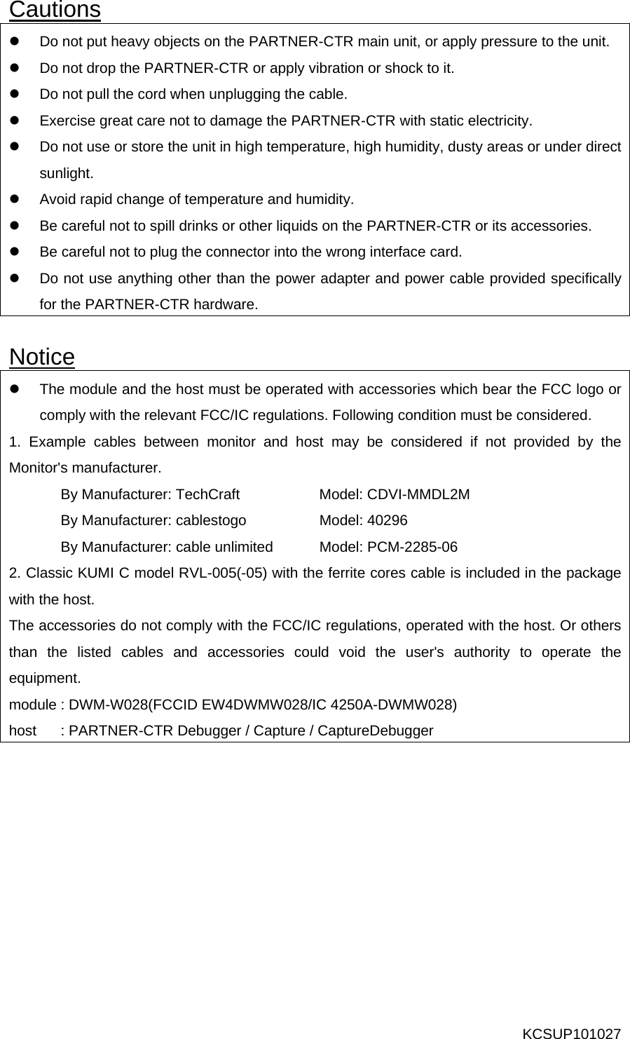 Cautions z  Do not put heavy objects on the PARTNER-CTR main unit, or apply pressure to the unit. z  Do not drop the PARTNER-CTR or apply vibration or shock to it. z  Do not pull the cord when unplugging the cable. z  Exercise great care not to damage the PARTNER-CTR with static electricity. z  Do not use or store the unit in high temperature, high humidity, dusty areas or under direct sunlight. z  Avoid rapid change of temperature and humidity. z  Be careful not to spill drinks or other liquids on the PARTNER-CTR or its accessories. z  Be careful not to plug the connector into the wrong interface card. z  Do not use anything other than the power adapter and power cable provided specifically for the PARTNER-CTR hardware.  Notice z  The module and the host must be operated with accessories which bear the FCC logo or comply with the relevant FCC/IC regulations. Following condition must be considered. 1. Example cables between monitor and host may be considered if not provided by the Monitor&apos;s manufacturer. By Manufacturer: TechCraft    Model: CDVI-MMDL2M   By Manufacturer: cablestogo    Model: 40296   By Manufacturer: cable unlimited  Model: PCM-2285-06 2. Classic KUMI C model RVL-005(-05) with the ferrite cores cable is included in the package with the host. The accessories do not comply with the FCC/IC regulations, operated with the host. Or others than the listed cables and accessories could void the user&apos;s authority to operate the equipment. module : DWM-W028(FCCID EW4DWMW028/IC 4250A-DWMW028) host  : PARTNER-CTR Debugger / Capture / CaptureDebugger KCSUP101027 