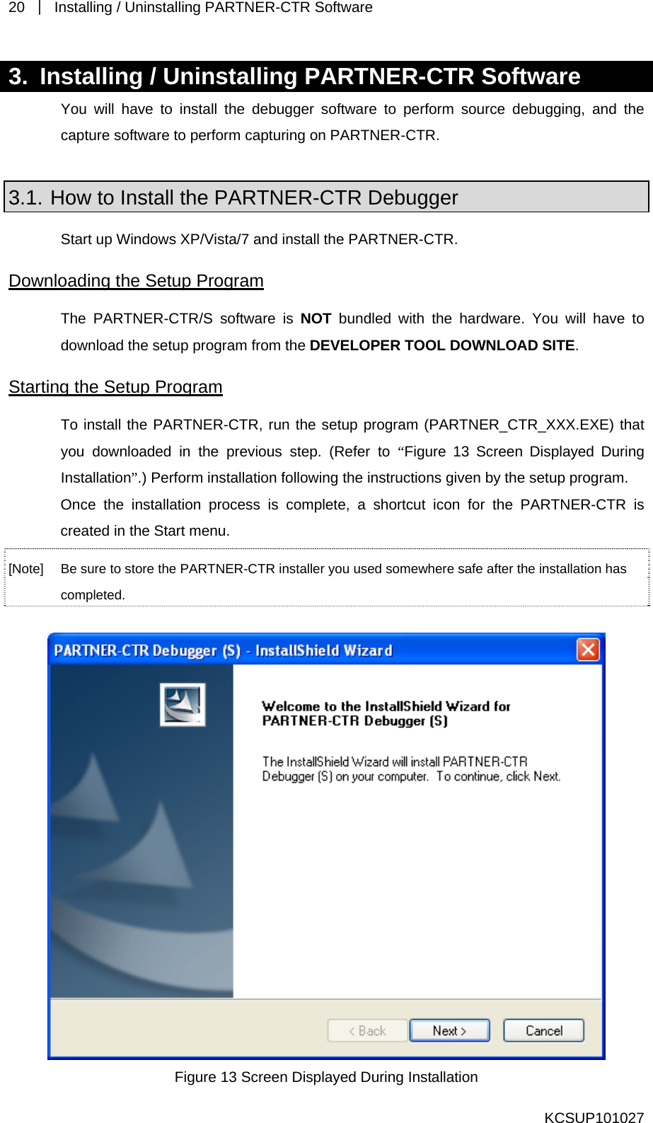 20  ｜  Installing / Uninstalling PARTNER-CTR Software   3.  Installing / Uninstalling PARTNER-CTR Software You will have to install the debugger software to perform source debugging, and the capture software to perform capturing on PARTNER-CTR.  3.1. How to Install the PARTNER-CTR Debugger Start up Windows XP/Vista/7 and install the PARTNER-CTR. Downloading the Setup Program The PARTNER-CTR/S software is NOT bundled with the hardware. You will have to download the setup program from the DEVELOPER TOOL DOWNLOAD SITE.  Starting the Setup Program To install the PARTNER-CTR, run the setup program (PARTNER_CTR_XXX.EXE) that you downloaded in the previous step. (Refer to “Figure 13 Screen Displayed During Installation”.) Perform installation following the instructions given by the setup program. Once the installation process is complete, a shortcut icon for the PARTNER-CTR is created in the Start menu. [Note]  Be sure to store the PARTNER-CTR installer you used somewhere safe after the installation has completed.   Figure 13 Screen Displayed During Installation KCSUP101027 