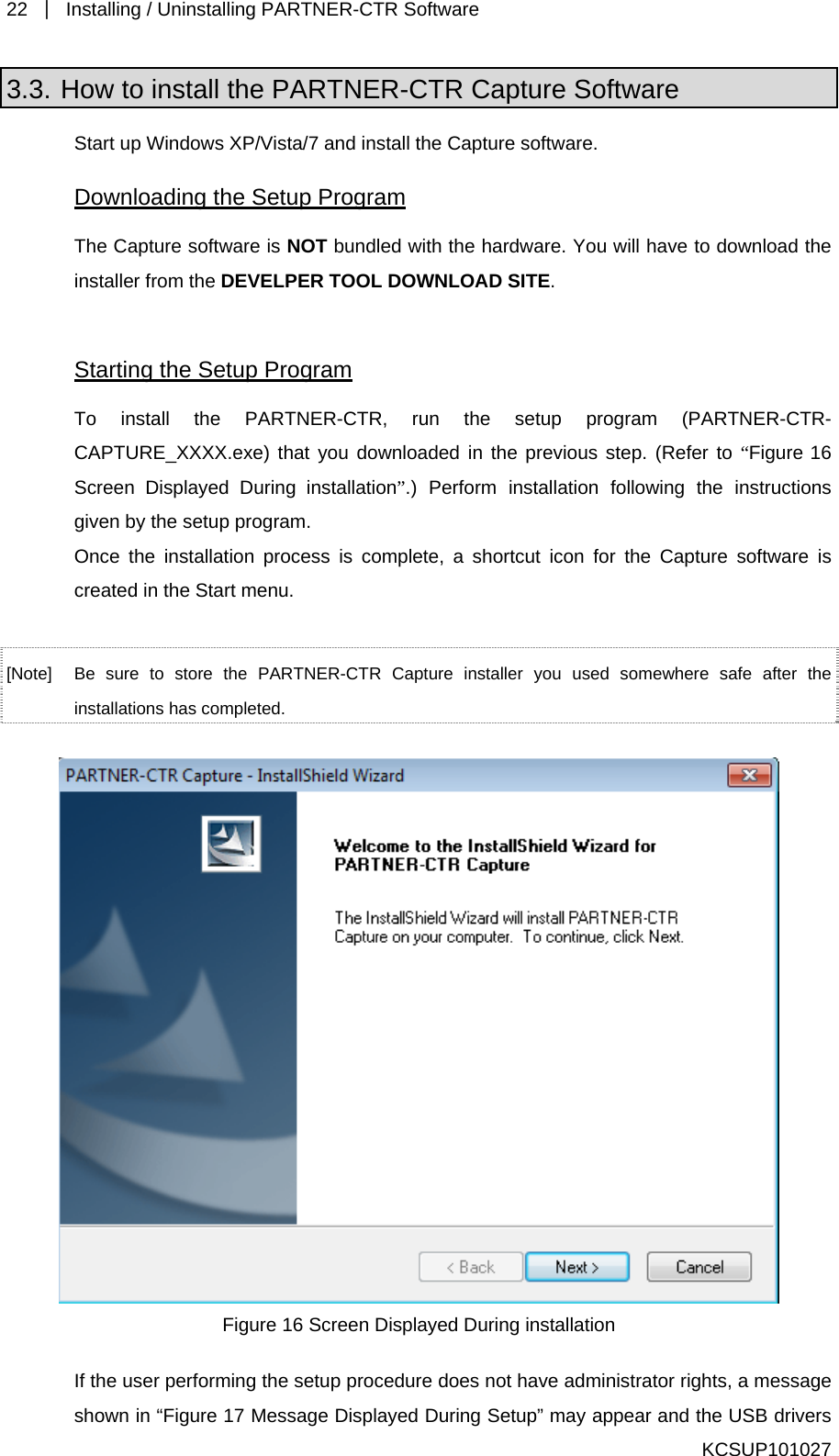 22  ｜  Installing / Uninstalling PARTNER-CTR Software   3.3. How to install the PARTNER-CTR Capture Software Start up Windows XP/Vista/7 and install the Capture software. Downloading the Setup Program The Capture software is NOT bundled with the hardware. You will have to download the installer from the DEVELPER TOOL DOWNLOAD SITE.   Starting the Setup Program To install the PARTNER-CTR, run the setup program (PARTNER-CTR-CAPTURE_XXXX.exe) that you downloaded in the previous step. (Refer to “Figure 16 Screen Displayed During installation”.) Perform installation following the instructions given by the setup program. Once the installation process is complete, a shortcut icon for the Capture software is created in the Start menu.  [Note]  Be sure to store the PARTNER-CTR Capture installer you used somewhere safe after the installations has completed.   Figure 16 Screen Displayed During installation If the user performing the setup procedure does not have administrator rights, a message shown in “Figure 17 Message Displayed During Setup” may appear and the USB drivers KCSUP101027 