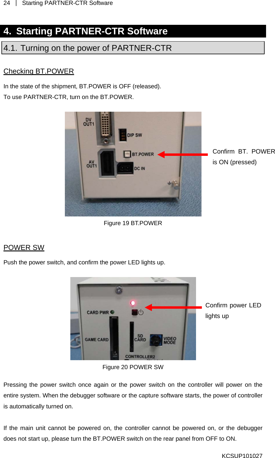 24  ｜ Starting PARTNER-CTR Software   KCSUP101027 4.  Starting PARTNER-CTR Software 4.1. Turning on the power of PARTNER-CTR Checking BT.POWER In the state of the shipment, BT.POWER is OFF (released). To use PARTNER-CTR, turn on the BT.POWER.   Confirm power LED lights up Confirm BT. POWER is ON (pressed) Figure 19 BT.POWER POWER SW Push the power switch, and confirm the power LED lights up.   Figure 20 POWER SW Pressing the power switch once again or the power switch on the controller will power on the entire system. When the debugger software or the capture software starts, the power of controller is automatically turned on.  If the main unit cannot be powered on, the controller cannot be powered on, or the debugger does not start up, please turn the BT.POWER switch on the rear panel from OFF to ON. 