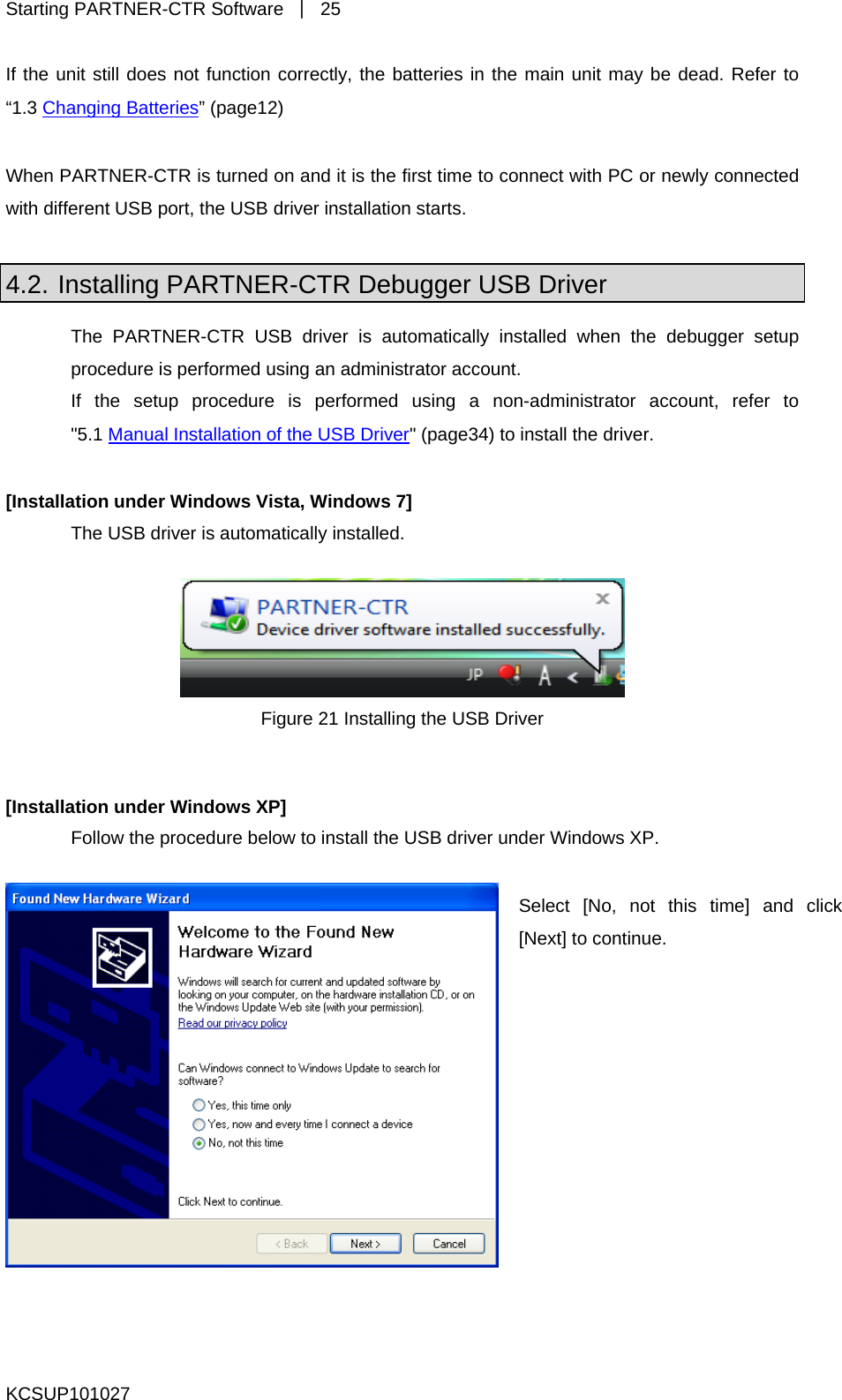 Starting PARTNER-CTR Software  ｜ 25 KCSUP101027 main unit may be dead. Refer to If the unit still does not function correctly, the batteries in the “1.3 Changing Batteries” (page12)  When PARTNER-CTR is turned on and it is the first time to connect with PC or newly connected USB driver installation starts.  with different USB port, the 4.2. Installing PARTNER-CTR Debugger USB Driver The PARTNER-CTR USB driver is automatically installed when the debugger setup procedure is performed using an administrator account. If the setup procedure is performed using a non-administrator account, refer to &quot;5.1 Manual Installation of the USB Driver&quot; (page34) to install the driver.  [Installation under Windows Vista, Windows 7] The USB driver is automatically installed.   Figure 21 Installing the USB Driver Follow the procedure below to install the USB driver under Windows XP.   [Installation under Windows XP] Select [No, not this time] and click [Next] to continue. 