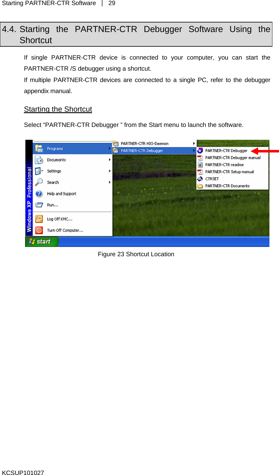 Starting PARTNER-CTR Software  ｜ 29 4.4. Starting the PARTNER-CTR Debugger Software Using the Shortcut If single PARTNER-CTR device is connected to your computer, you can start the PARTNER-CTR /S debugger using a shortcut.   If multiple PARTNER-CTR devices are connected to a single PC, refer to the debugger appendix manual. Starting the Shortcut Select “PARTNER-CTR Debugger ” from the Start menu to launch the software.   Figure 23 Shortcut Location  KCSUP101027 