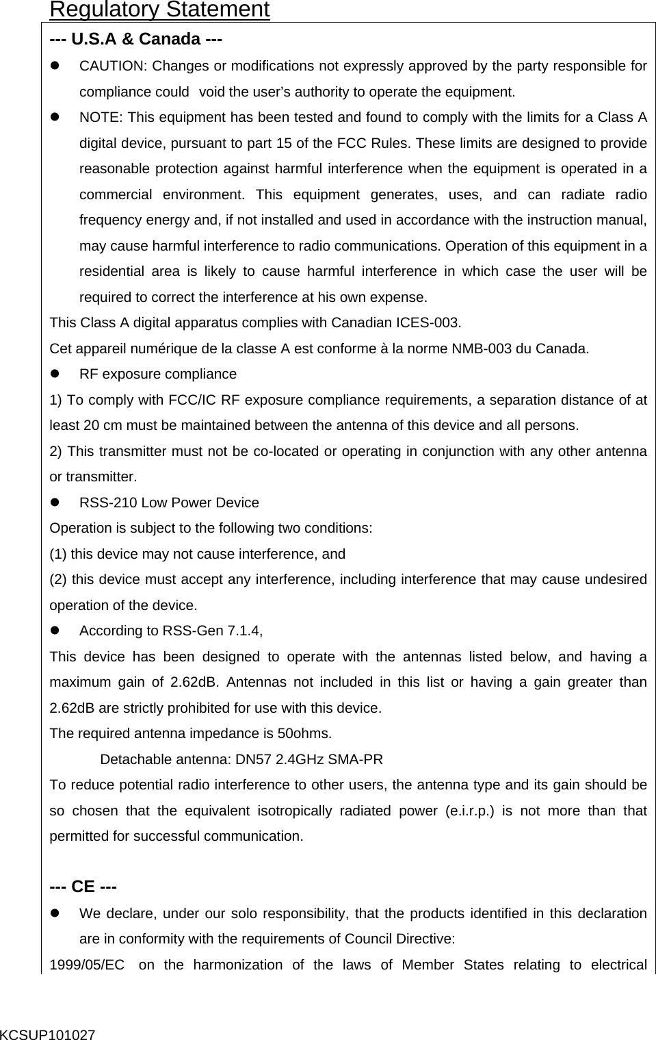 Regulatory Statement --- U.S.A &amp; Canada --- z  CAUTION: Changes or modifications not expressly approved by the party responsible for compliance could void the user’s authority to operate the equipment. z  NOTE: This equipment has been tested and found to comply with the limits for a Class A digital device, pursuant to part 15 of the FCC Rules. These limits are designed to provide reasonable protection against harmful interference when the equipment is operated in a commercial environment. This equipment generates, uses, and can radiate radio frequency energy and, if not installed and used in accordance with the instruction manual, may cause harmful interference to radio communications. Operation of this equipment in a residential area is likely to cause harmful interference in which case the user will be required to correct the interference at his own expense. This Class A digital apparatus complies with Canadian ICES-003. Cet appareil numérique de la classe A est conforme à la norme NMB-003 du Canada. z RF exposure compliance 1) To comply with FCC/IC RF exposure compliance requirements, a separation distance of at least 20 cm must be maintained between the antenna of this device and all persons. 2) This transmitter must not be co-located or operating in conjunction with any other antenna or transmitter. z  RSS-210 Low Power Device Operation is subject to the following two conditions: (1) this device may not cause interference, and   (2) this device must accept any interference, including interference that may cause undesired operation of the device. z  According to RSS-Gen 7.1.4, This device has been designed to operate with the antennas listed below, and having a maximum gain of 2.62dB. Antennas not included in this list or having a gain greater than 2.62dB are strictly prohibited for use with this device. The required antenna impedance is 50ohms. Detachable antenna: DN57 2.4GHz SMA-PR To reduce potential radio interference to other users, the antenna type and its gain should be so chosen that the equivalent isotropically radiated power (e.i.r.p.) is not more than that permitted for successful communication.  --- CE --- z  We declare, under our solo responsibility, that the products identified in this declaration are in conformity with the requirements of Council Directive: 1999/05/EC  on the harmonization of the laws of Member States relating to electrical KCSUP101027 