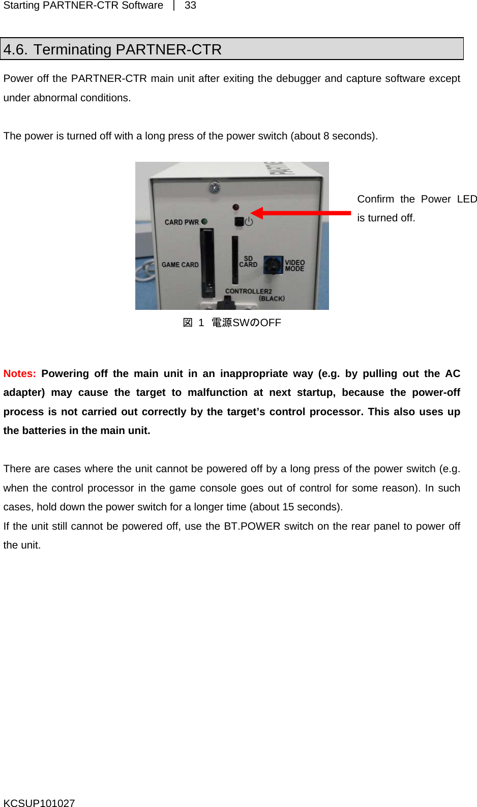 Starting PARTNER-CTR Software  ｜ 33 4.6. Terminating PARTNER-CTR Power off the PARTNER-CTR main unit after exiting the debugger and capture software except The power is turned off with a long press of the power switch (about 8 seconds).  under abnormal conditions.   Confirm the Power LED is turned off. 図 1 電源SWのOFF  Notes:  Powering off the main unit in an inappropriate way (e.g. by pulling out the AC adapter) may cause the target to malfunction at next startup, because the power-off process is not carried out correctly by the target’s control processor. This also uses up the batteries in the main unit.  here are cases where the unit cannot be powered off by a long press of the power switch (e.g. hen the control processor in the game console goes out of control for some reason). In such ases, hold down the power switch for a longer time (about 15 seconds).  the unit still cannot be powered off, use the BT.POWER switch on the rear panel to power off the unit.  TwcIfKCSUP101027 