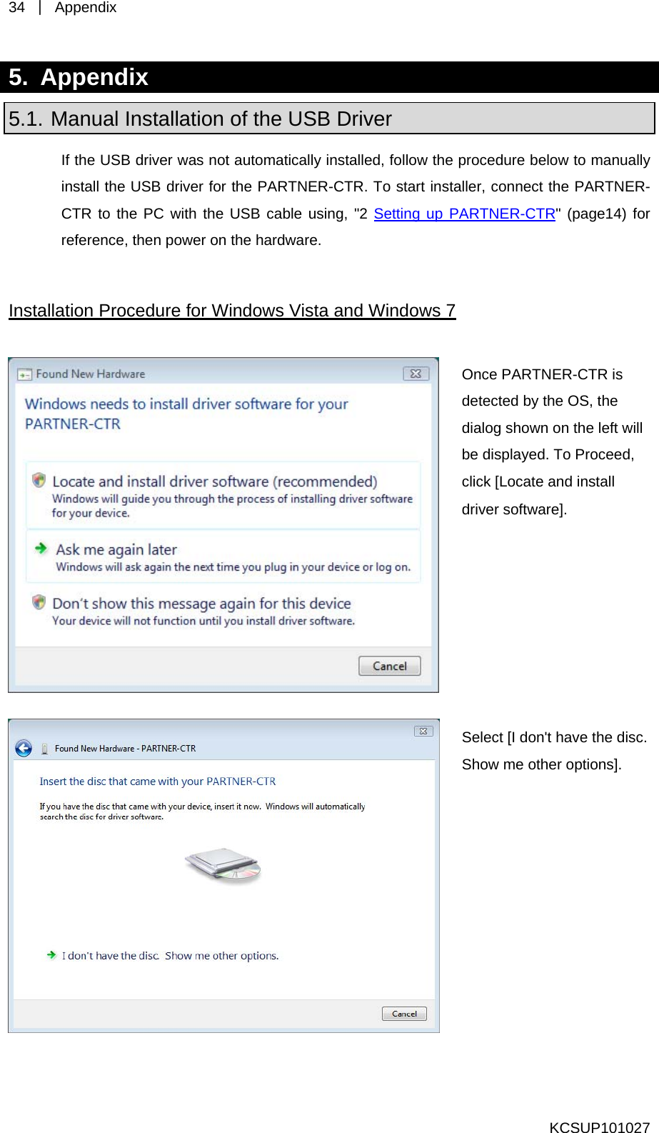 34  ｜ Appendix  5. Appendix 5.1. Manual Installation of the USB Driver If the USB driver was not automatically installed, follow the procedure below to manually  the PARTNER-CTR to the PC with the USB cable using, &quot;2 Setting up PARTNER-CTRinstall the USB driver for the PARTNER-CTR. To start installer, connect&quot; (page14) for reference, then power on the hardware.  Installation Procedure for Windows Vista and Windows 7  Once PARTNER-CTR is detected by the OS, the alog shown on the left will be displayed. To Proceed, click [Locate and install driver software]. di Select [I don&apos;t have the disc. Show me other options]. KCSUP101027 