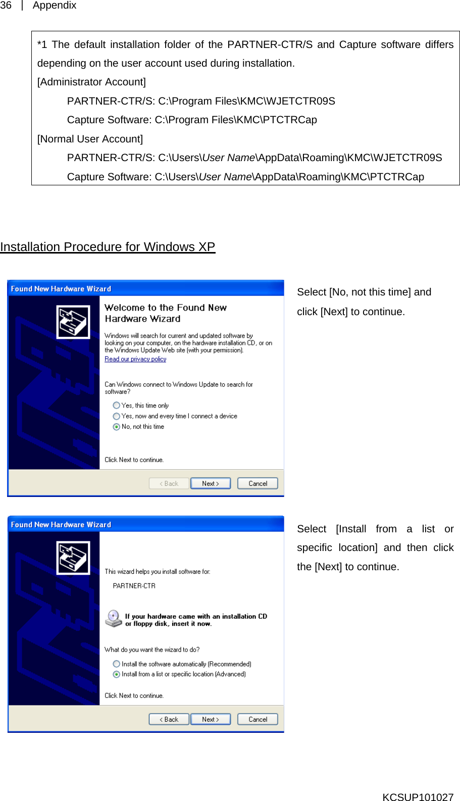 36  ｜ Appendix  KCSUP101027 *1 The default installation folder of the PARTNER-CTR/S s  and Capture software differdepending on the user account used during installation. [Administrator Account]   PARTNER-CTR/S: C:\Program Files\KMC\WJETCTR09S   Capture Software: C:\Program Files\KMC\PTCTRCap [Normal User Account]    PARTNER-CTR/S: C:\Users\User Name\AppData\Roaming\KMC\WJETCTR09S   Capture Software: C:\Users\User Name\AppData\Roaming\KMC\PTCTRCap   Installation Procedure for Windows XP   Select [No, nclickot this time] and  [Next] to continue.  Select [Install from a list or spe ck the cific location] and then cli[Next] to continue. 