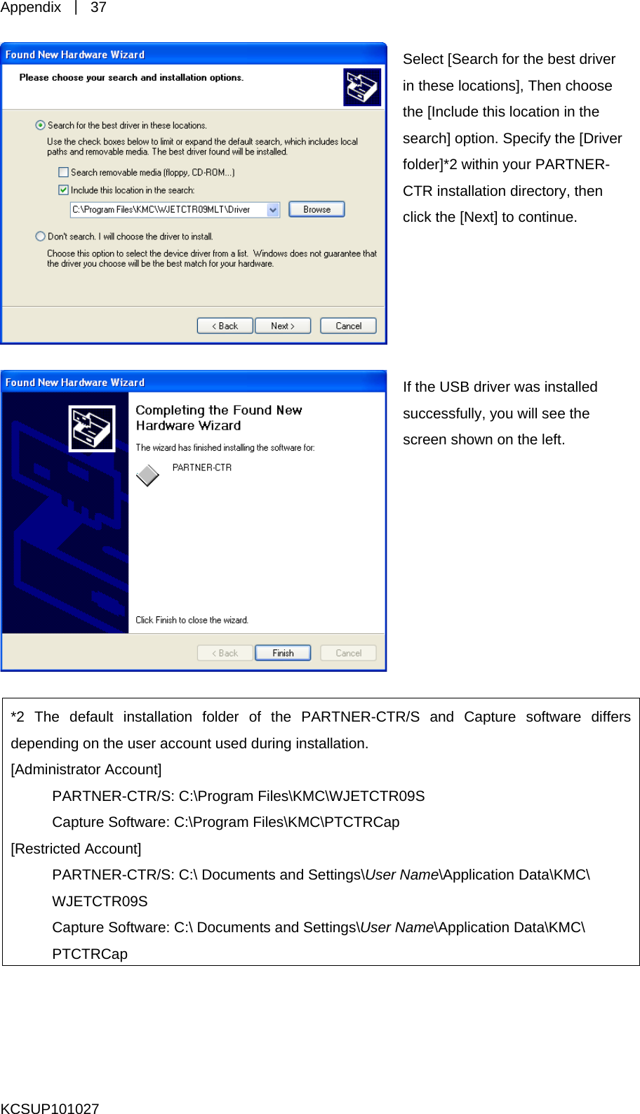 Appendix  ｜ 37  these locations], Then choose the [Include this location in the ion. Specify the [Driver 2 within your PARTNER-CTR installation directory, then Select [Search for the best driver in search] optfolder]*click the [Next] to continue. If the USB driver was installed ss 2 The default installation folder of the PARTNER-CTR/S and Capture software differs uccessfully, you will see the creen shown on the left. *depending on the user account used during installation. [Administrator Account]    PARTNER-CTR/S: C:\Program Files\KMC\WJETCTR09S   Capture Software: C:\Program Files\KMC\PTCTRCap [Restricted Account]     PARTNER-CTR/S: C:\ Documents and Settings\User Name\Application Data\KMC\  WJETCTR09S   Capture Software: C:\ Documents and Settings\User Name\Application Data\KMC\  PTCTRCap   KCSUP101027 