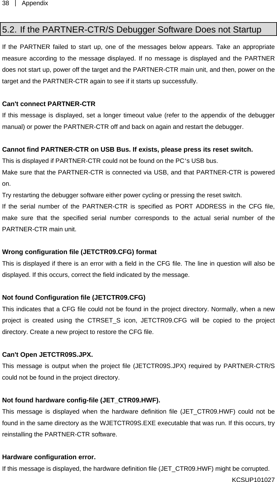 38  ｜ Appendix  KCSUP101027 5.2. If the PARTNER-CTR/S Debugger Software Does not Startup If the PARTNER failed to start up, one of the messages be iate measure according to the message displayed. If no messag  does not start up, power off the target and the PARTNER-CTR he target and the PARTNER-CTR again to see if it starts up succ Can&apos;t connect PARTNER-CTR If this message is displayed, set a longer timeout value (refer to the appendix of the debugger manual) or power the PARTNER-CTR off and back on again and restart the debugger.    Cannot find PARTNER-CTR on USB Bus. If exists, please press its reset switch. his is displayed if PARTNER-CTR could not be found on the PC’s USB bus. Make sure that the PARTNER-CTR is connected via USB, and t red on. Try restarting the debugger software either power cycling or pressing the reIf the serial number of the PARTNER-CTR is specified as PORT ADDRESS in the CFG file, make sure that the specified serial number corresponds to the actual serial number of the PARTNER-CTR main unit.  Wrong configuration file (JETCTR09.CFG) format This is displayed if there is an error with a field in the CFG file. The line in question will also be displayed. If this occurs, correct the field indicated by the message.    Not found Configuration file (JETCTR09.CFG)   Tp09.CFG will be copied to the project d ject to restore the CFG file.    C n&apos;t OT when the project file (JETCTR09S.JPX) required by PARTNER-CTR/S could n N t fouT en the hardware definition file (JET_CTR09.HWF) could not be und in the same directory as the WJETCTR09S.EXE executable that was run. If this occurs, try installing the PARTNER-CTR software.    Hardware configuration error. If this message is displayed, the hardware definition file (JET_CTR09.HWF) might be corrupted.   low appears. Take an appropre is displayed and the PARTNER main unit, and then, power on tessfully. That PARTNER-CTR is poweset switch. his indicates that a CFG file could not be found in the project directory. Normally, when a new roject is created using the CTRSET_S icon, JETCTRirectory. Create a new proa pen JETCTR09S.JPX. his message is output ot be found in the project directory. o nd hardware config-file (JET_CTR09.HWF). his message is displayed whfore