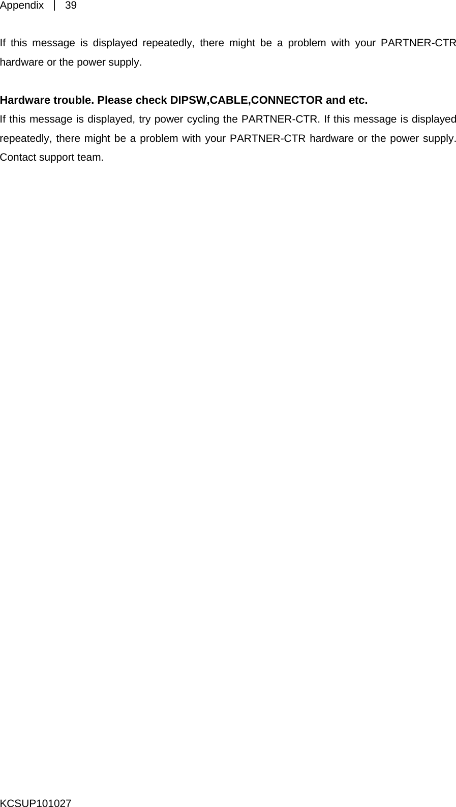 Appendix  ｜ 39 KCSUP101027 TR hardware or the power supply.   are or the power supply. ontact support team. If this message is displayed repeatedly, there might be a problem with your PARTNER-C  Hardware trouble. Please check DIPSW,CABLE,CONNECTOR and etc. If this message is displayed, try power cycling the PARTNER-CTR. If this message is displayed repeatedly, there might be a problem with your PARTNER-CTR hardwC 
