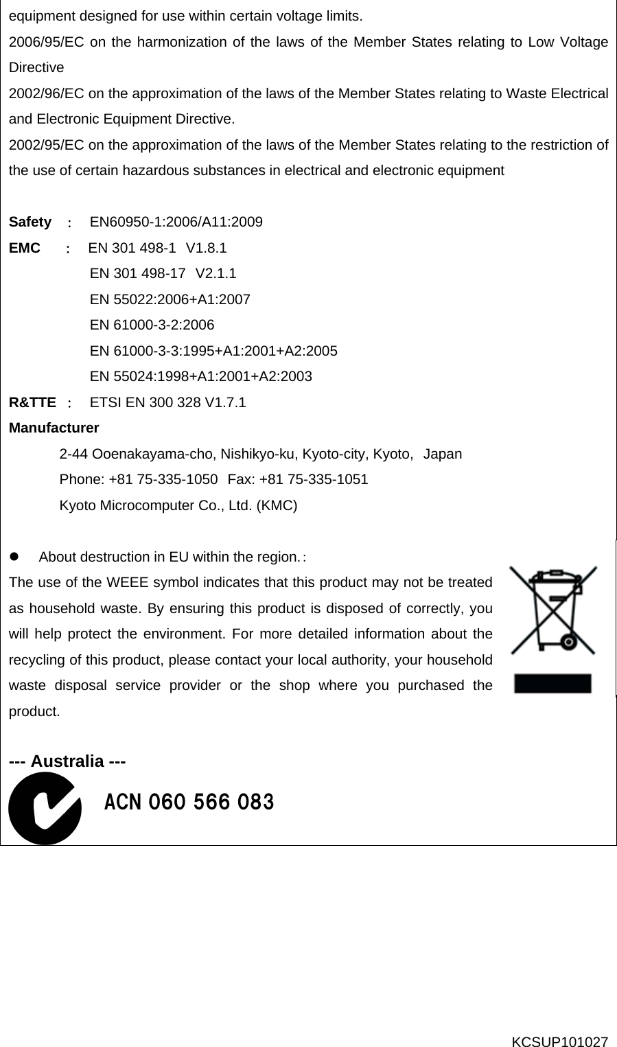 equipment designed for use within certain voltage limits.   2006/95/EC on the harmonization of the laws of the Member States relating to Low Voltage Directive 2002/96/EC on the approximation of the laws of the Member States relating to Waste Electrical and Electronic Equipment Directive. 2002/95/EC on the approximation of the laws of the Member States relating to the restriction of the use of certain hazardous substances in electrical and electronic equipment  Safety  ：  EN60950-1:2006/A11:2009 EMC   ：   EN 301 498-1 V1.8.1            EN 301 498-17 V2.1.1            EN 55022:2006+A1:2007            EN 61000-3-2:2006            EN 61000-3-3:1995+A1:2001+A2:2005            EN 55024:1998+A1:2001+A2:2003 R&amp;TTE ：  ETSI EN 300 328 V1.7.1 Manufacturer  2-44 Ooenakayama-cho, Nishikyo-ku, Kyoto-city, Kyoto, Japan Phone: +81 75-335-1050 Fax: +81 75-335-1051 Kyoto Microcomputer Co., Ltd. (KMC)  z  About destruction in EU within the region.： The use of the WEEE symbol indicates that this product may not be treated as household waste. By ensuring this product is disposed of correctly, you will help protect the environment. For more detailed information about the recycling of this product, please contact your local authority, your household waste disposal service provider or the shop where you purchased the product.   --- Australia ---  ACN 060 566 083 KCSUP101027 