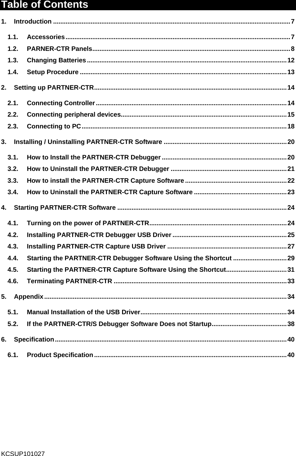  Table of Contents 1. Introduction ..................................................................................................................................... 7 1.1. Accessories .............................................................................................................................. 7 1.2. PARNER-CTR Panels ............................................................................................................... 8 1.3. Changing Batteries ................................................................................................................ 12 1.4. Setup Procedure .................................................................................................................... 13 2.  Setting up PARTNER-CTR ............................................................................................................ 14 2.1. Connecting Controller ........................................................................................................... 14 2.2. Connecting peripheral devices............................................................................................. 15 2.3. Connecting to PC ................................................................................................................... 18 3.  Installing / Uninstalling PARTNER-CTR Software ..................................................................... 20 3.1.  How to Install the PARTNER-CTR Debugger ...................................................................... 20 3.2.  How to Uninstall the PARTNER-CTR Debugger ................................................................. 21 3.3.  How to install the PARTNER-CTR Capture Software ......................................................... 22 3.4.  How to Uninstall the PARTNER-CTR Capture Software .................................................... 23 4. Starting PARTNER-CTR Software ............................................................................................... 24 4.1.  Turning on the power of PARTNER-CTR ............................................................................. 24 4.2. Installing PARTNER-CTR Debugger USB Driver ................................................................ 25 4.3. Installing PARTNER-CTR Capture USB Driver ................................................................... 27 4.4.  Starting the PARTNER-CTR Debugger Software Using the Shortcut .............................. 29 4.5.  Starting the PARTNER-CTR Capture Software Using the Shortcut .................................. 31 4.6. Terminating PARTNER-CTR ................................................................................................. 33 5. Appendix ........................................................................................................................................ 34 5.1. Manual Installation of the USB Driver ..................................................................................  34 5.2.  If the PARTNER-CTR/S Debugger Software Does not Startup .......................................... 38 6. Specification .................................................................................................................................. 40 6.1. Product Specification ............................................................................................................ 40    KCSUP101027 