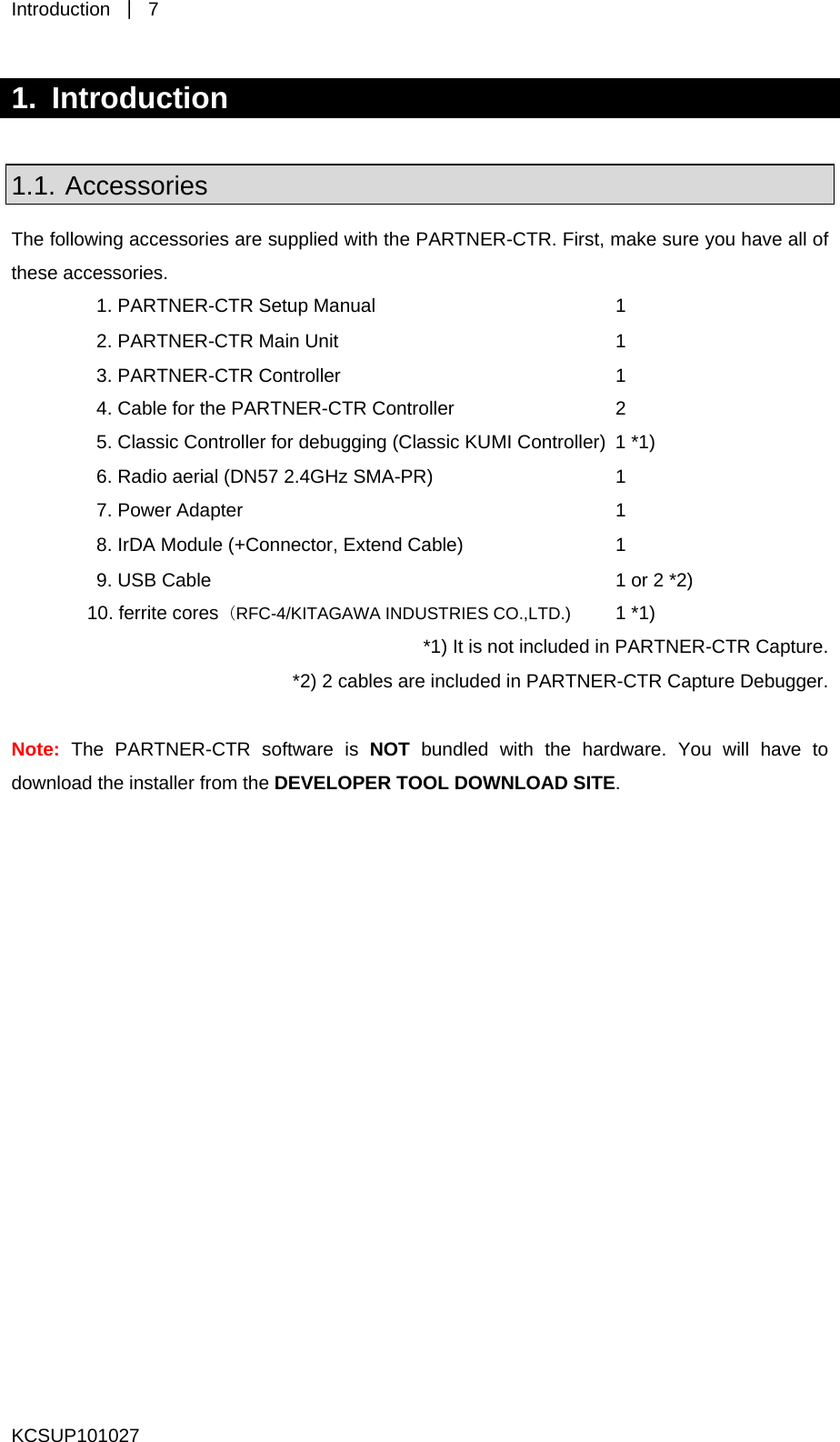 Introduction  ｜ 7 KCSUP101027 1. Introduction  1.1. Accessories The following accessories are supplied with the PARTNER-CTR. First, make sure you have all of these accessories. 1. PARTNER-CTR Setup Manual      1 2. PARTNER-CTR Main Unit      1 3. PARTNER-CTR Controller      1 4. Cable for the PARTNER-CTR Controller      2 5. Classic Controller for debugging (Classic KUMI Controller)  1 *1) 6. Radio aerial (DN57 2.4GHz SMA-PR)      1 7. Power Adapter      1 8. IrDA Module (+Connector, Extend Cable)      1 9. USB Cable      1 or 2 *2) 10. ferrite cores（RFC-4/KITAGAWA INDUSTRIES CO.,LTD.)  1 *1) *1) It is not included in PARTNER-CTR Capture. *2) 2 cables are included in PARTNER-CTR Capture Debugger.  Note: The PARTNER-CTR software is NOT bundled with the hardware. You will have to download the installer from the DEVELOPER TOOL DOWNLOAD SITE.   