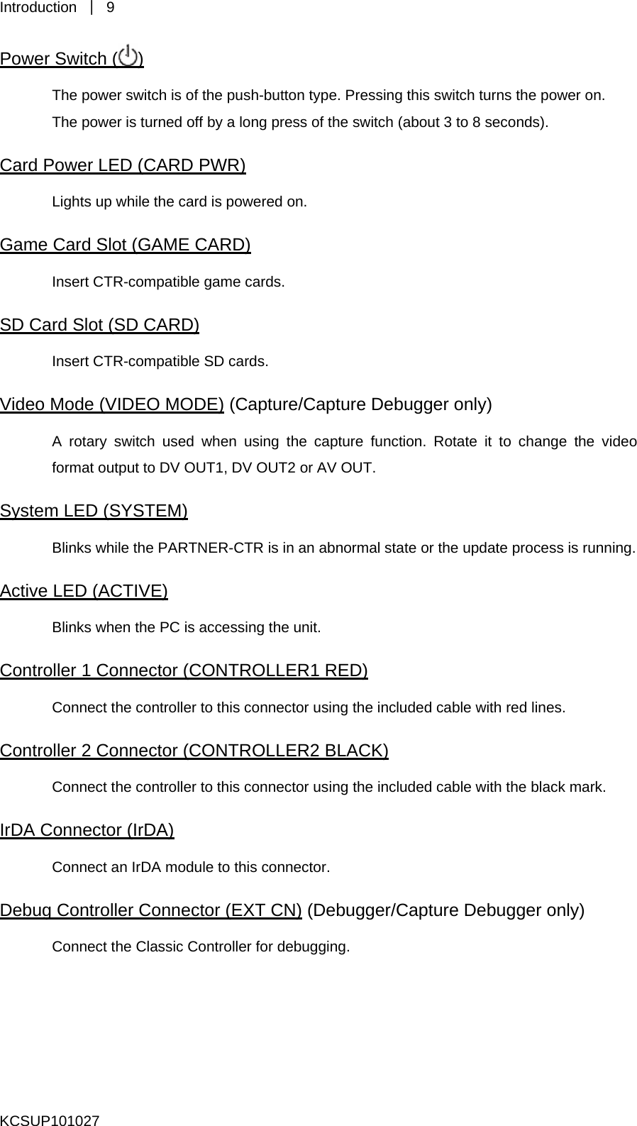 Introduction  ｜ 9 Power Switch ( ) The power switch is of the push-button type. Pressing this switch turns the power on.   The power is turned off by a long press of the switch (about 3 to 8 seconds).   Card Power LED (CARD PWR) Lights up while the card is powered on.   Game Card Slot (GAME CARD) Insert CTR-compatible game cards. SD Card Slot (SD CARD) Insert CTR-compatible SD cards. Video Mode (VIDEO MODE) (Capture/Capture Debugger only) A rotary switch used when using the capture function. Rotate it to change the video format output to DV OUT1, DV OUT2 or AV OUT.   System LED (SYSTEM) Blinks while the PARTNER-CTR is in an abnormal state or the update process is running.   Active LED (ACTIVE) Blinks when the PC is accessing the unit.   Controller 1 Connector (CONTROLLER1 RED) Connect the controller to this connector using the included cable with red lines.   Controller 2 Connector (CONTROLLER2 BLACK) Connect the controller to this connector using the included cable with the black mark.   IrDA Connector (IrDA) Connect an IrDA module to this connector.   Debug Controller Connector (EXT CN) (Debugger/Capture Debugger only) Connect the Classic Controller for debugging.   KCSUP101027 