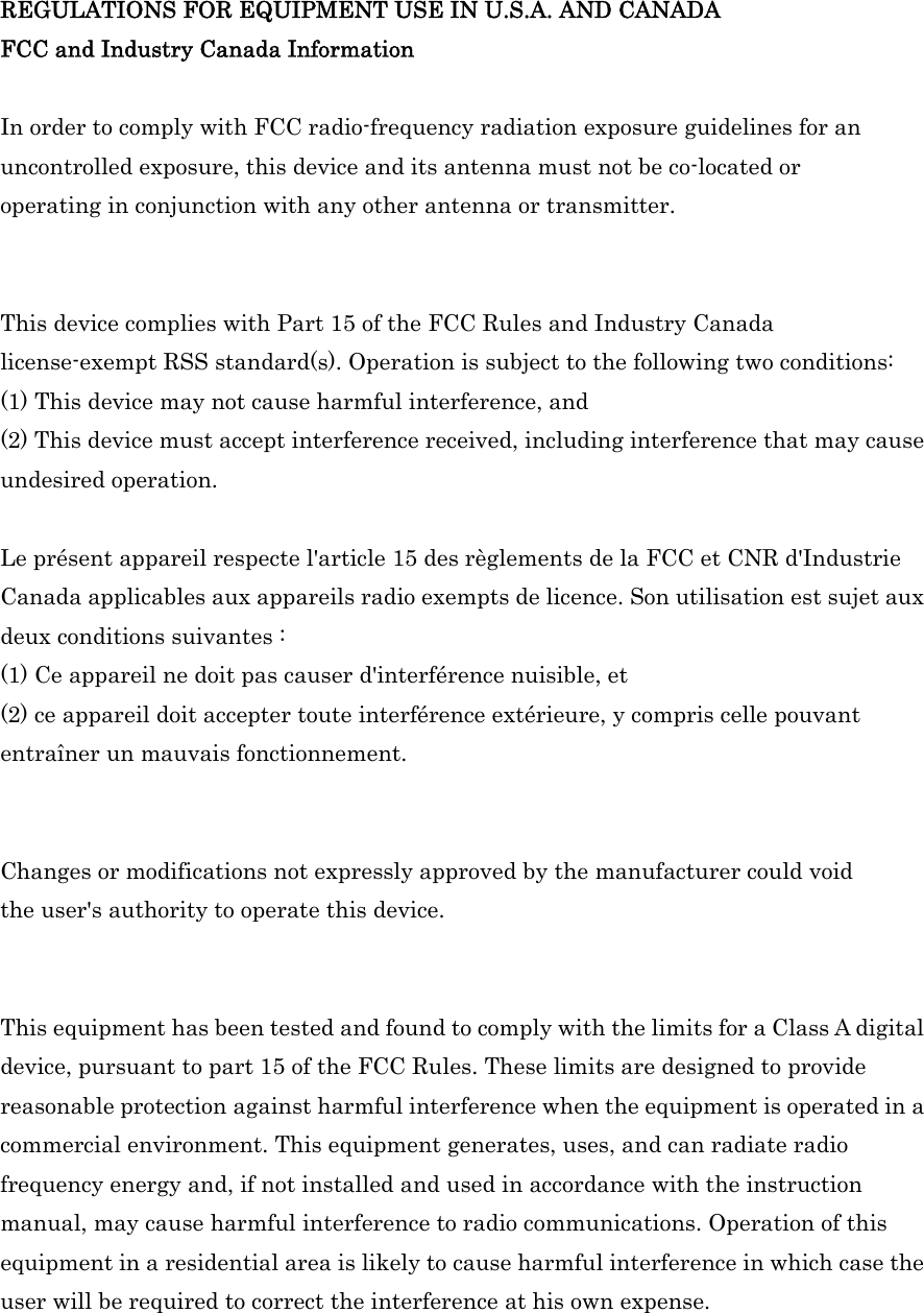 REGULATIONS FOR EQUIPMENT USE IN U.S.A. AND CANADA FCC and Industry Canada Information  In order to comply with FCC radio-frequency radiation exposure guidelines for an uncontrolled exposure, this device and its antenna must not be co-located or operating in conjunction with any other antenna or transmitter.   This device complies with Part 15 of the FCC Rules and Industry Canada license-exempt RSS standard(s). Operation is subject to the following two conditions:   (1) This device may not cause harmful interference, and (2) This device must accept interference received, including interference that may cause undesired operation.  Le présent appareil respecte l&apos;article 15 des règlements de la FCC et CNR d&apos;Industrie Canada applicables aux appareils radio exempts de licence. Son utilisation est sujet aux deux conditions suivantes : (1) Ce appareil ne doit pas causer d&apos;interférence nuisible, et (2) ce appareil doit accepter toute interférence extérieure, y compris celle pouvant entraîner un mauvais fonctionnement.   Changes or modifications not expressly approved by the manufacturer could void the user&apos;s authority to operate this device.   This equipment has been tested and found to comply with the limits for a Class A digital device, pursuant to part 15 of the FCC Rules. These limits are designed to provide reasonable protection against harmful interference when the equipment is operated in a commercial environment. This equipment generates, uses, and can radiate radio frequency energy and, if not installed and used in accordance with the instruction manual, may cause harmful interference to radio communications. Operation of this equipment in a residential area is likely to cause harmful interference in which case the user will be required to correct the interference at his own expense.   