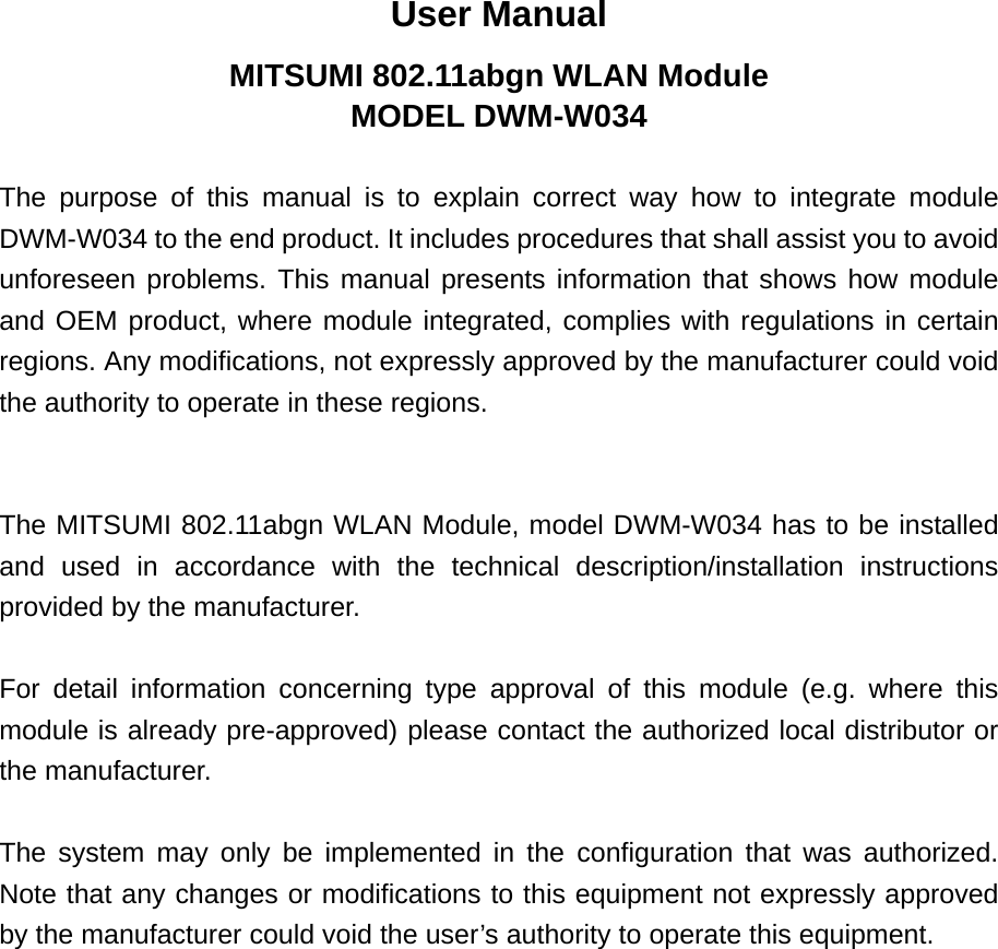 User Manual MITSUMI 802.11abgn WLAN Module MODEL DWM-W034  The purpose of this manual is to explain correct way how to integrate module DWM-W034 to the end product. It includes procedures that shall assist you to avoid unforeseen problems. This manual presents information that shows how module and OEM product, where module integrated, complies with regulations in certain regions. Any modifications, not expressly approved by the manufacturer could void the authority to operate in these regions.   The MITSUMI 802.11abgn WLAN Module, model DWM-W034 has to be installed and used in accordance with the technical description/installation instructions provided by the manufacturer.  For detail information concerning type approval of this module (e.g. where this module is already pre-approved) please contact the authorized local distributor or the manufacturer.  The system may only be implemented in the configuration that was authorized. Note that any changes or modifications to this equipment not expressly approved by the manufacturer could void the user’s authority to operate this equipment. 