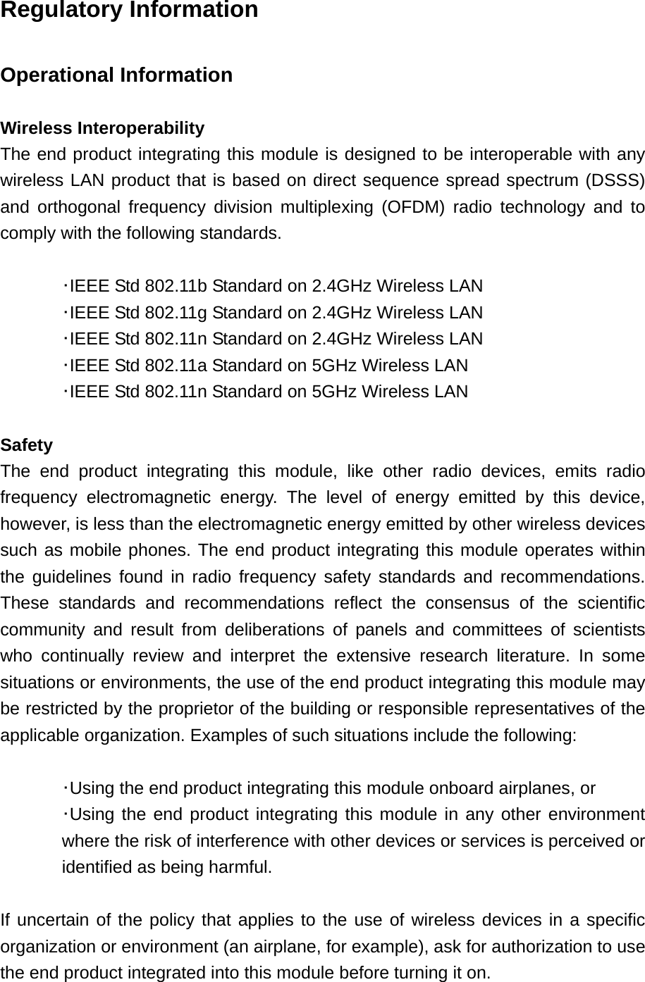 Regulatory Information  Operational Information  Wireless Interoperability The end product integrating this module is designed to be interoperable with any wireless LAN product that is based on direct sequence spread spectrum (DSSS) and orthogonal frequency division multiplexing (OFDM) radio technology and to comply with the following standards.   ･IEEE Std 802.11b Standard on 2.4GHz Wireless LAN  ･IEEE Std 802.11g Standard on 2.4GHz Wireless LAN  ･IEEE Std 802.11n Standard on 2.4GHz Wireless LAN  ･IEEE Std 802.11a Standard on 5GHz Wireless LAN  ･IEEE Std 802.11n Standard on 5GHz Wireless LAN  Safety The end product integrating this module, like other radio devices, emits radio frequency electromagnetic energy. The level of energy emitted by this device, however, is less than the electromagnetic energy emitted by other wireless devices such as mobile phones. The end product integrating this module operates within the guidelines found in radio frequency safety standards and recommendations. These standards and recommendations reflect the consensus of the scientific community and result from deliberations of panels and committees of scientists who continually review and interpret the extensive research literature. In some situations or environments, the use of the end product integrating this module may be restricted by the proprietor of the building or responsible representatives of the applicable organization. Examples of such situations include the following:   ･Using the end product integrating this module onboard airplanes, or ･Using the end product integrating this module in any other environment where the risk of interference with other devices or services is perceived or identified as being harmful.  If uncertain of the policy that applies to the use of wireless devices in a specific organization or environment (an airplane, for example), ask for authorization to use the end product integrated into this module before turning it on. 