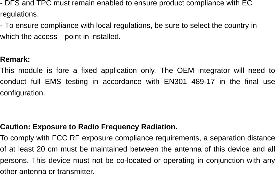 - DFS and TPC must remain enabled to ensure product compliance with EC regulations. - To ensure compliance with local regulations, be sure to select the country in which the access point in installed.  Remark:  This module is fore a fixed application only. The OEM integrator will need to conduct full EMS testing in accordance with EN301 489-17 in the final use configuration.   Caution: Exposure to Radio Frequency Radiation. To comply with FCC RF exposure compliance requirements, a separation distance of at least 20 cm must be maintained between the antenna of this device and all persons. This device must not be co-located or operating in conjunction with any other antenna or transmitter.   