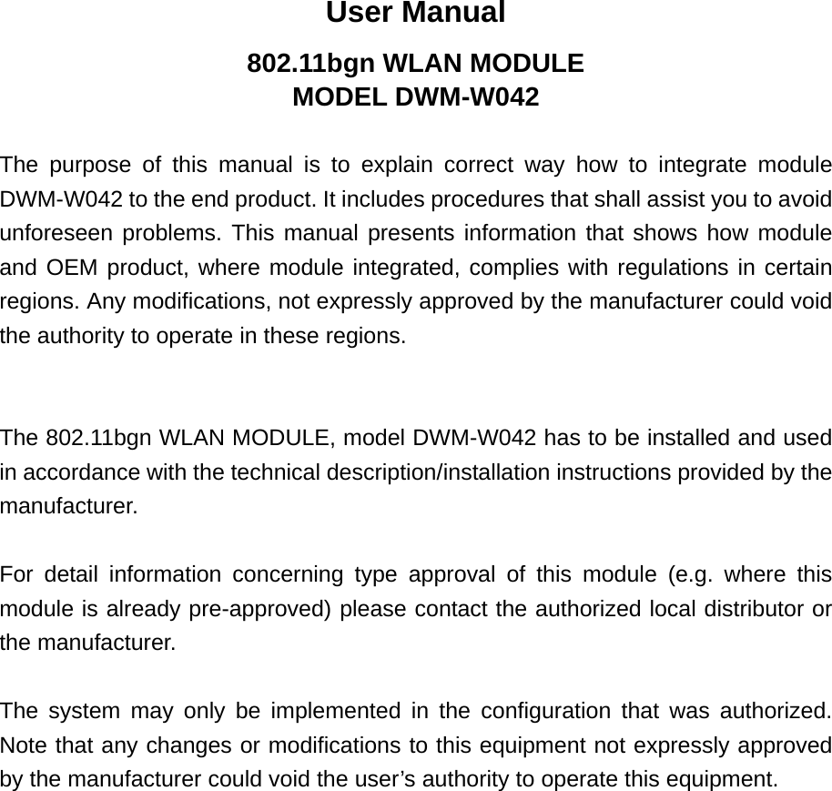 User Manual 802.11bgn WLAN MODULE MODEL DWM-W042  The purpose of this manual is to explain correct way how to integrate module DWM-W042 to the end product. It includes procedures that shall assist you to avoid unforeseen problems. This manual presents information that shows how module and OEM product, where module integrated, complies with regulations in certain regions. Any modifications, not expressly approved by the manufacturer could void the authority to operate in these regions.   The 802.11bgn WLAN MODULE, model DWM-W042 has to be installed and used in accordance with the technical description/installation instructions provided by the manufacturer.  For detail information concerning type approval of this module (e.g. where this module is already pre-approved) please contact the authorized local distributor or the manufacturer.  The system may only be implemented in the configuration that was authorized. Note that any changes or modifications to this equipment not expressly approved by the manufacturer could void the user’s authority to operate this equipment. 