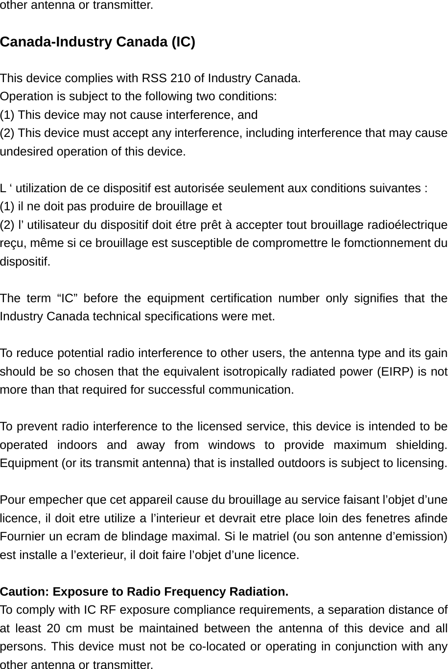 other antenna or transmitter.   Canada-Industry Canada (IC)  This device complies with RSS 210 of Industry Canada. Operation is subject to the following two conditions: (1) This device may not cause interference, and (2) This device must accept any interference, including interference that may cause undesired operation of this device.  L ‘ utilization de ce dispositif est autorisée seulement aux conditions suivantes : (1) il ne doit pas produire de brouillage et (2) l’ utilisateur du dispositif doit étre prêt à accepter tout brouillage radioélectrique reçu, même si ce brouillage est susceptible de compromettre le fomctionnement du dispositif.  The term “IC” before the equipment certification number only signifies that the Industry Canada technical specifications were met.  To reduce potential radio interference to other users, the antenna type and its gain should be so chosen that the equivalent isotropically radiated power (EIRP) is not more than that required for successful communication.  To prevent radio interference to the licensed service, this device is intended to be operated indoors and away from windows to provide maximum shielding. Equipment (or its transmit antenna) that is installed outdoors is subject to licensing.  Pour empecher que cet appareil cause du brouillage au service faisant l’objet d’une licence, il doit etre utilize a l’interieur et devrait etre place loin des fenetres afinde Fournier un ecram de blindage maximal. Si le matriel (ou son antenne d’emission) est installe a l’exterieur, il doit faire l’objet d’une licence.  Caution: Exposure to Radio Frequency Radiation. To comply with IC RF exposure compliance requirements, a separation distance of at least 20 cm must be maintained between the antenna of this device and all persons. This device must not be co-located or operating in conjunction with any other antenna or transmitter.  