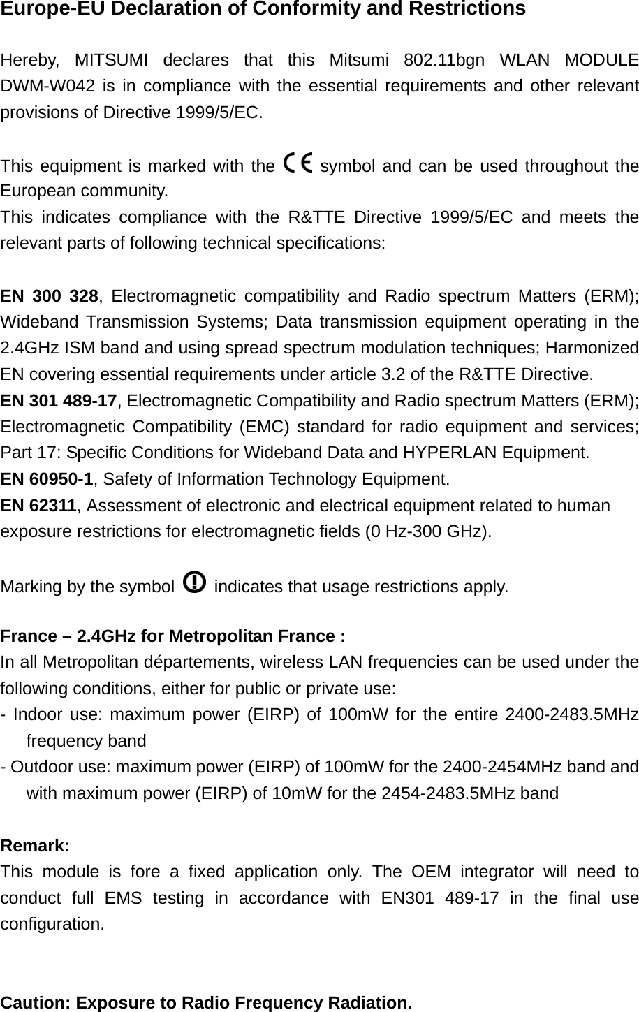 Europe-EU Declaration of Conformity and Restrictions  Hereby, MITSUMI declares that this Mitsumi 802.11bgn WLAN MODULE DWM-W042 is in compliance with the essential requirements and other relevant provisions of Directive 1999/5/EC.  This equipment is marked with the   symbol and can be used throughout the European community. This indicates compliance with the R&amp;TTE Directive 1999/5/EC and meets the relevant parts of following technical specifications:  EN 300 328, Electromagnetic compatibility and Radio spectrum Matters (ERM); Wideband Transmission Systems; Data transmission equipment operating in the 2.4GHz ISM band and using spread spectrum modulation techniques; Harmonized EN covering essential requirements under article 3.2 of the R&amp;TTE Directive. EN 301 489-17, Electromagnetic Compatibility and Radio spectrum Matters (ERM); Electromagnetic Compatibility (EMC) standard for radio equipment and services; Part 17: Specific Conditions for Wideband Data and HYPERLAN Equipment. EN 60950-1, Safety of Information Technology Equipment. EN 62311, Assessment of electronic and electrical equipment related to human exposure restrictions for electromagnetic fields (0 Hz-300 GHz).  Marking by the symbol    indicates that usage restrictions apply.  France – 2.4GHz for Metropolitan France : In all Metropolitan départements, wireless LAN frequencies can be used under the following conditions, either for public or private use: - Indoor use: maximum power (EIRP) of 100mW for the entire 2400-2483.5MHz frequency band - Outdoor use: maximum power (EIRP) of 100mW for the 2400-2454MHz band and with maximum power (EIRP) of 10mW for the 2454-2483.5MHz band  Remark:  This module is fore a fixed application only. The OEM integrator will need to conduct full EMS testing in accordance with EN301 489-17 in the final use configuration.   Caution: Exposure to Radio Frequency Radiation. 