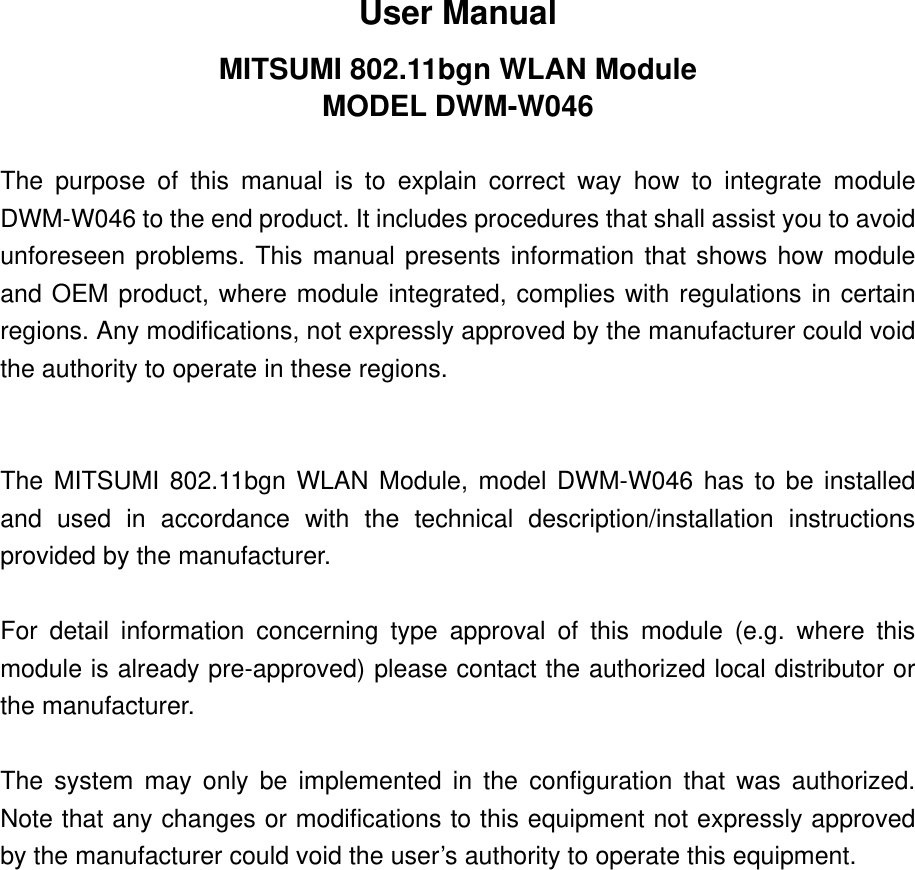 User Manual MITSUMI 802.11bgn WLAN Module MODEL DWM-W046  The purpose of this manual is to explain correct way how to integrate module DWM-W046 to the end product. It includes procedures that shall assist you to avoid unforeseen problems. This manual presents information that shows how module and OEM product, where module integrated, complies with regulations in certain regions. Any modifications, not expressly approved by the manufacturer could void the authority to operate in these regions.   The MITSUMI 802.11bgn WLAN Module, model DWM-W046 has to be installed and used in accordance with the technical description/installation instructions provided by the manufacturer.  For detail information concerning type approval of this module (e.g. where this module is already pre-approved) please contact the authorized local distributor or the manufacturer.  The system may only be implemented in the configuration that was authorized. Note that any changes or modifications to this equipment not expressly approved by the manufacturer could void the user’s authority to operate this equipment. 