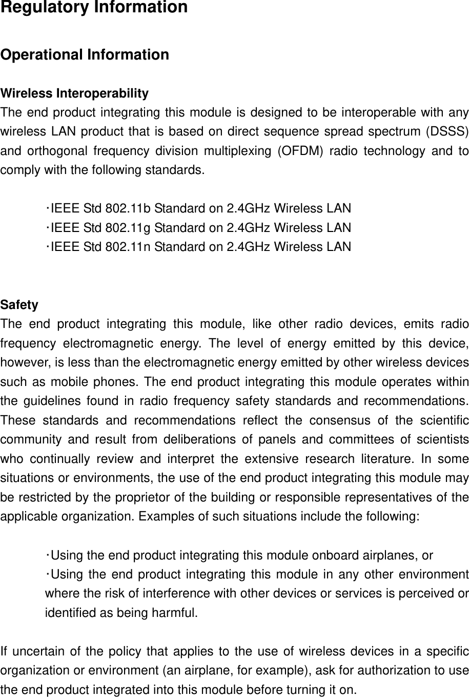 Regulatory Information  Operational Information  Wireless Interoperability The end product integrating this module is designed to be interoperable with any wireless LAN product that is based on direct sequence spread spectrum (DSSS) and orthogonal frequency division multiplexing (OFDM) radio technology and to comply with the following standards.   ･IEEE Std 802.11b Standard on 2.4GHz Wireless LAN  ･IEEE Std 802.11g Standard on 2.4GHz Wireless LAN  ･IEEE Std 802.11n Standard on 2.4GHz Wireless LAN    Safety The end product integrating this module, like other radio devices, emits radio frequency electromagnetic energy. The level of energy emitted by this device, however, is less than the electromagnetic energy emitted by other wireless devices such as mobile phones. The end product integrating this module operates within the guidelines found in radio frequency safety standards and recommendations. These standards and recommendations reflect the consensus of the scientific community and result from deliberations of panels and committees of scientists who continually review and interpret the extensive research literature. In some situations or environments, the use of the end product integrating this module may be restricted by the proprietor of the building or responsible representatives of the applicable organization. Examples of such situations include the following:   ･Using the end product integrating this module onboard airplanes, or ･Using the end product integrating this module in any other environment where the risk of interference with other devices or services is perceived or identified as being harmful.  If uncertain of the policy that applies to the use of wireless devices in a specific organization or environment (an airplane, for example), ask for authorization to use the end product integrated into this module before turning it on. 