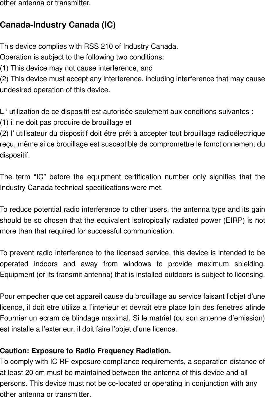 other antenna or transmitter.   Canada-Industry Canada (IC)  This device complies with RSS 210 of Industry Canada. Operation is subject to the following two conditions: (1) This device may not cause interference, and (2) This device must accept any interference, including interference that may cause undesired operation of this device.  L ‘ utilization de ce dispositif est autorisée seulement aux conditions suivantes : (1) il ne doit pas produire de brouillage et (2) l’ utilisateur du dispositif doit étre prêt à accepter tout brouillage radioélectrique reçu, même si ce brouillage est susceptible de compromettre le fomctionnement du dispositif.  The term “IC” before the equipment certification number only signifies that the Industry Canada technical specifications were met.  To reduce potential radio interference to other users, the antenna type and its gain should be so chosen that the equivalent isotropically radiated power (EIRP) is not more than that required for successful communication.  To prevent radio interference to the licensed service, this device is intended to be operated indoors and away from windows to provide maximum shielding. Equipment (or its transmit antenna) that is installed outdoors is subject to licensing.  Pour empecher que cet appareil cause du brouillage au service faisant l’objet d’une licence, il doit etre utilize a l’interieur et devrait etre place loin des fenetres afinde Fournier un ecram de blindage maximal. Si le matriel (ou son antenne d’emission) est installe a l’exterieur, il doit faire l’objet d’une licence.  Caution: Exposure to Radio Frequency Radiation. To comply with IC RF exposure compliance requirements, a separation distance of at least 20 cm must be maintained between the antenna of this device and all persons. This device must not be co-located or operating in conjunction with any other antenna or transmitter. 