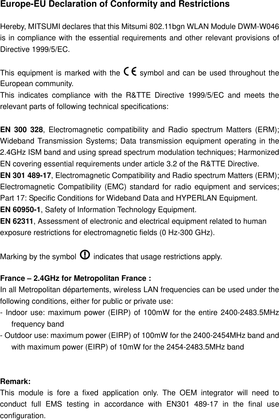 Europe-EU Declaration of Conformity and Restrictions  Hereby, MITSUMI declares that this Mitsumi 802.11bgn WLAN Module DWM-W046 is in compliance with the essential requirements and other relevant provisions of Directive 1999/5/EC.  This equipment is marked with the   symbol and can be used throughout the European community. This indicates compliance with the R&amp;TTE Directive 1999/5/EC and meets the relevant parts of following technical specifications:  EN 300 328, Electromagnetic compatibility and Radio spectrum Matters (ERM); Wideband Transmission Systems; Data transmission equipment operating in the 2.4GHz ISM band and using spread spectrum modulation techniques; Harmonized EN covering essential requirements under article 3.2 of the R&amp;TTE Directive. EN 301 489-17, Electromagnetic Compatibility and Radio spectrum Matters (ERM); Electromagnetic Compatibility (EMC) standard for radio equipment and services; Part 17: Specific Conditions for Wideband Data and HYPERLAN Equipment. EN 60950-1, Safety of Information Technology Equipment. EN 62311, Assessment of electronic and electrical equipment related to human exposure restrictions for electromagnetic fields (0 Hz-300 GHz).  Marking by the symbol    indicates that usage restrictions apply.  France – 2.4GHz for Metropolitan France : In all Metropolitan départements, wireless LAN frequencies can be used under the following conditions, either for public or private use: - Indoor use: maximum power (EIRP) of 100mW for the entire 2400-2483.5MHz frequency band - Outdoor use: maximum power (EIRP) of 100mW for the 2400-2454MHz band and with maximum power (EIRP) of 10mW for the 2454-2483.5MHz band   Remark:  This module is fore a fixed application only. The OEM integrator will need to conduct full EMS testing in accordance with EN301 489-17 in the final use configuration.   