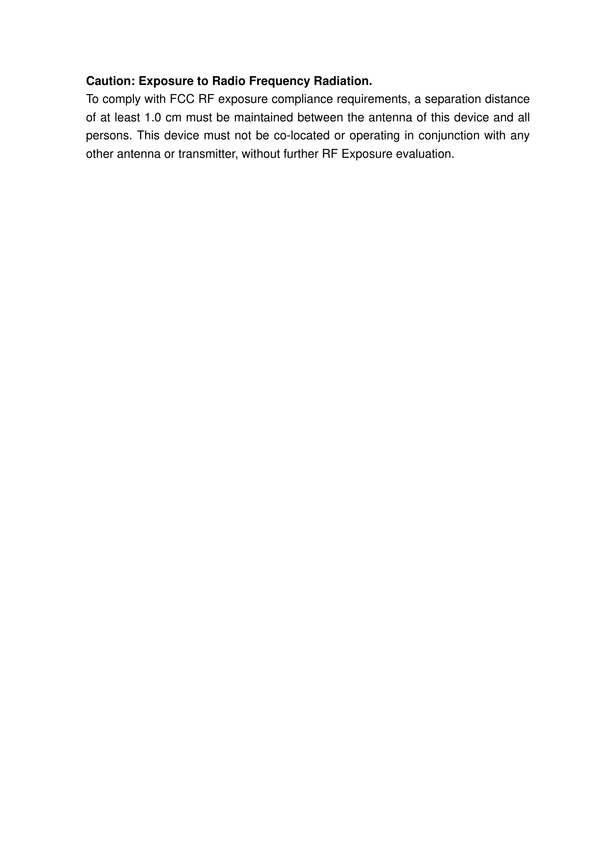 Caution: Exposure to Radio Frequency Radiation. To comply with FCC RF exposure compliance requirements, a separation distance of at least 1.0 cm must be maintained between the antenna of this device and all persons. This device must not be co-located or operating in conjunction with any other antenna or transmitter, without further RF Exposure evaluation.   