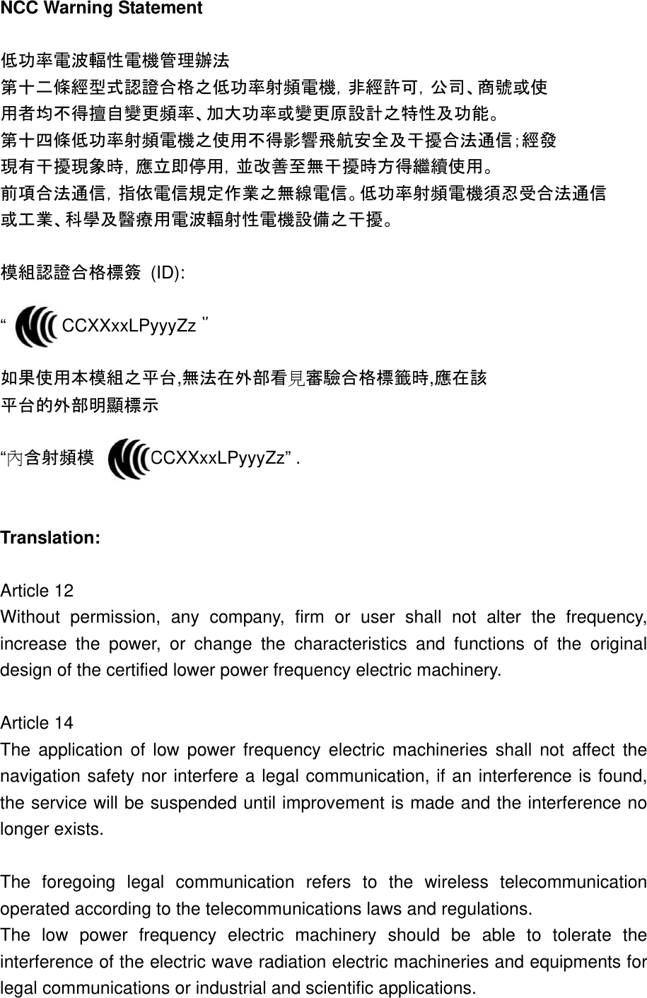 NCC Warning Statement  低功率電波輻性電機管理辦法 第十二條經型式認證合格之低功率射頻電機，非經許可，公司、商號或使 用者均不得擅自變更頻率、加大功率或變更原設計之特性及功能。 第十四條低功率射頻電機之使用不得影響飛航安全及干擾合法通信；經發 現有干擾現象時，應立即停用，並改善至無干擾時方得繼續使用。 前項合法通信，指依電信規定作業之無線電信。低功率射頻電機須忍受合法通信 或工業、科學及醫療用電波輻射性電機設備之干擾。  模組認證合格標簽 (ID):  “      CCXXxxLPyyyZz＂  如果使用本模組之平台,無法在外部看見審驗合格標籤時,應在該 平台的外部明顯標示  “內含射頻模     CCXXxxLPyyyZz” .   Translation:  Article 12 Without permission, any company, firm or user shall not alter the frequency, increase the power, or change the characteristics and functions of the original design of the certified lower power frequency electric machinery.  Article 14 The application of low power frequency electric machineries shall not affect the navigation safety nor interfere a legal communication, if an interference is found, the service will be suspended until improvement is made and the interference no longer exists.  The foregoing legal communication refers to the wireless telecommunication operated according to the telecommunications laws and regulations. The low power frequency electric machinery should be able to tolerate the interference of the electric wave radiation electric machineries and equipments for legal communications or industrial and scientific applications.  