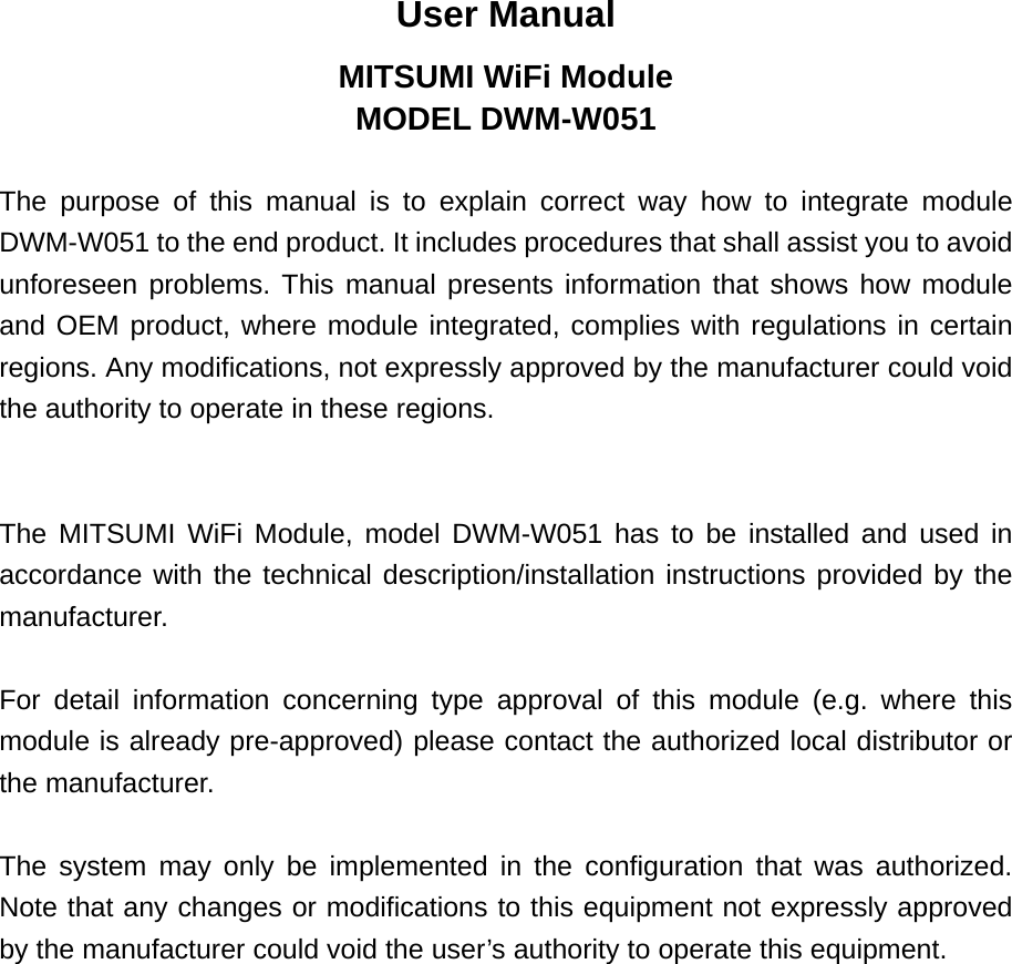User Manual MITSUMI WiFi Module MODEL DWM-W051  The purpose of this manual is to explain correct way how to integrate module DWM-W051 to the end product. It includes procedures that shall assist you to avoid unforeseen problems. This manual presents information that shows how module and OEM product, where module integrated, complies with regulations in certain regions. Any modifications, not expressly approved by the manufacturer could void the authority to operate in these regions.   The MITSUMI WiFi Module, model DWM-W051 has to be installed and used in accordance with the technical description/installation instructions provided by the manufacturer.  For detail information concerning type approval of this module (e.g. where this module is already pre-approved) please contact the authorized local distributor or the manufacturer.  The system may only be implemented in the configuration that was authorized. Note that any changes or modifications to this equipment not expressly approved by the manufacturer could void the user’s authority to operate this equipment. 