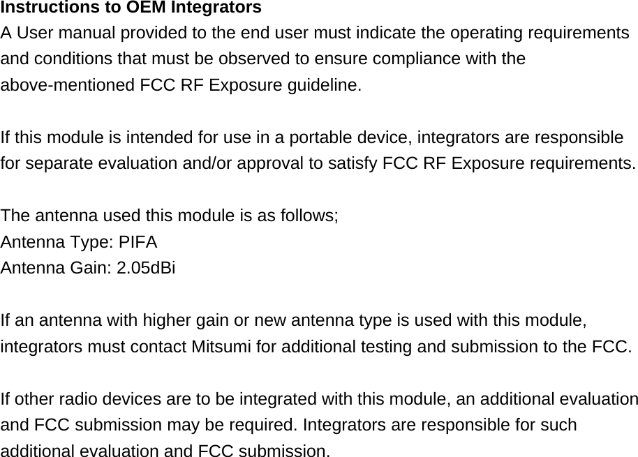 Instructions to OEM Integrators A User manual provided to the end user must indicate the operating requirements and conditions that must be observed to ensure compliance with the above-mentioned FCC RF Exposure guideline.  If this module is intended for use in a portable device, integrators are responsible for separate evaluation and/or approval to satisfy FCC RF Exposure requirements.  The antenna used this module is as follows; Antenna Type: PIFA Antenna Gain: 2.05dBi  If an antenna with higher gain or new antenna type is used with this module, integrators must contact Mitsumi for additional testing and submission to the FCC.  If other radio devices are to be integrated with this module, an additional evaluation and FCC submission may be required. Integrators are responsible for such additional evaluation and FCC submission.  