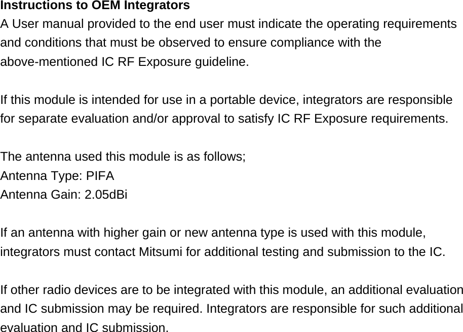 Instructions to OEM Integrators A User manual provided to the end user must indicate the operating requirements and conditions that must be observed to ensure compliance with the above-mentioned IC RF Exposure guideline.  If this module is intended for use in a portable device, integrators are responsible for separate evaluation and/or approval to satisfy IC RF Exposure requirements.  The antenna used this module is as follows; Antenna Type: PIFA Antenna Gain: 2.05dBi  If an antenna with higher gain or new antenna type is used with this module, integrators must contact Mitsumi for additional testing and submission to the IC.  If other radio devices are to be integrated with this module, an additional evaluation and IC submission may be required. Integrators are responsible for such additional evaluation and IC submission.   