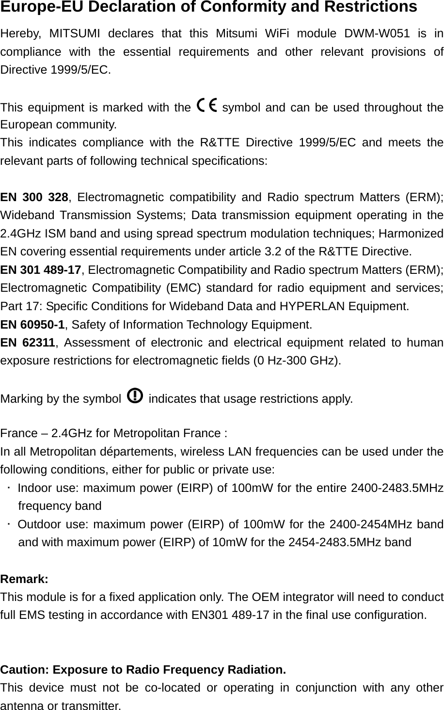 Europe-EU Declaration of Conformity and Restrictions Hereby, MITSUMI declares that this Mitsumi WiFi module DWM-W051 is in compliance with the essential requirements and other relevant provisions of Directive 1999/5/EC.  This equipment is marked with the   symbol and can be used throughout the European community. This indicates compliance with the R&amp;TTE Directive 1999/5/EC and meets the relevant parts of following technical specifications:  EN 300 328, Electromagnetic compatibility and Radio spectrum Matters (ERM); Wideband Transmission Systems; Data transmission equipment operating in the 2.4GHz ISM band and using spread spectrum modulation techniques; Harmonized EN covering essential requirements under article 3.2 of the R&amp;TTE Directive. EN 301 489-17, Electromagnetic Compatibility and Radio spectrum Matters (ERM); Electromagnetic Compatibility (EMC) standard for radio equipment and services; Part 17: Specific Conditions for Wideband Data and HYPERLAN Equipment. EN 60950-1, Safety of Information Technology Equipment. EN 62311, Assessment of electronic and electrical equipment related to human exposure restrictions for electromagnetic fields (0 Hz-300 GHz).  Marking by the symbol    indicates that usage restrictions apply.  France – 2.4GHz for Metropolitan France : In all Metropolitan départements, wireless LAN frequencies can be used under the following conditions, either for public or private use:  ･  Indoor use: maximum power (EIRP) of 100mW for the entire 2400-2483.5MHz frequency band  ･ Outdoor use: maximum power (EIRP) of 100mW for the 2400-2454MHz band and with maximum power (EIRP) of 10mW for the 2454-2483.5MHz band  Remark:  This module is for a fixed application only. The OEM integrator will need to conduct full EMS testing in accordance with EN301 489-17 in the final use configuration.   Caution: Exposure to Radio Frequency Radiation. This device must not be co-located or operating in conjunction with any other antenna or transmitter.   