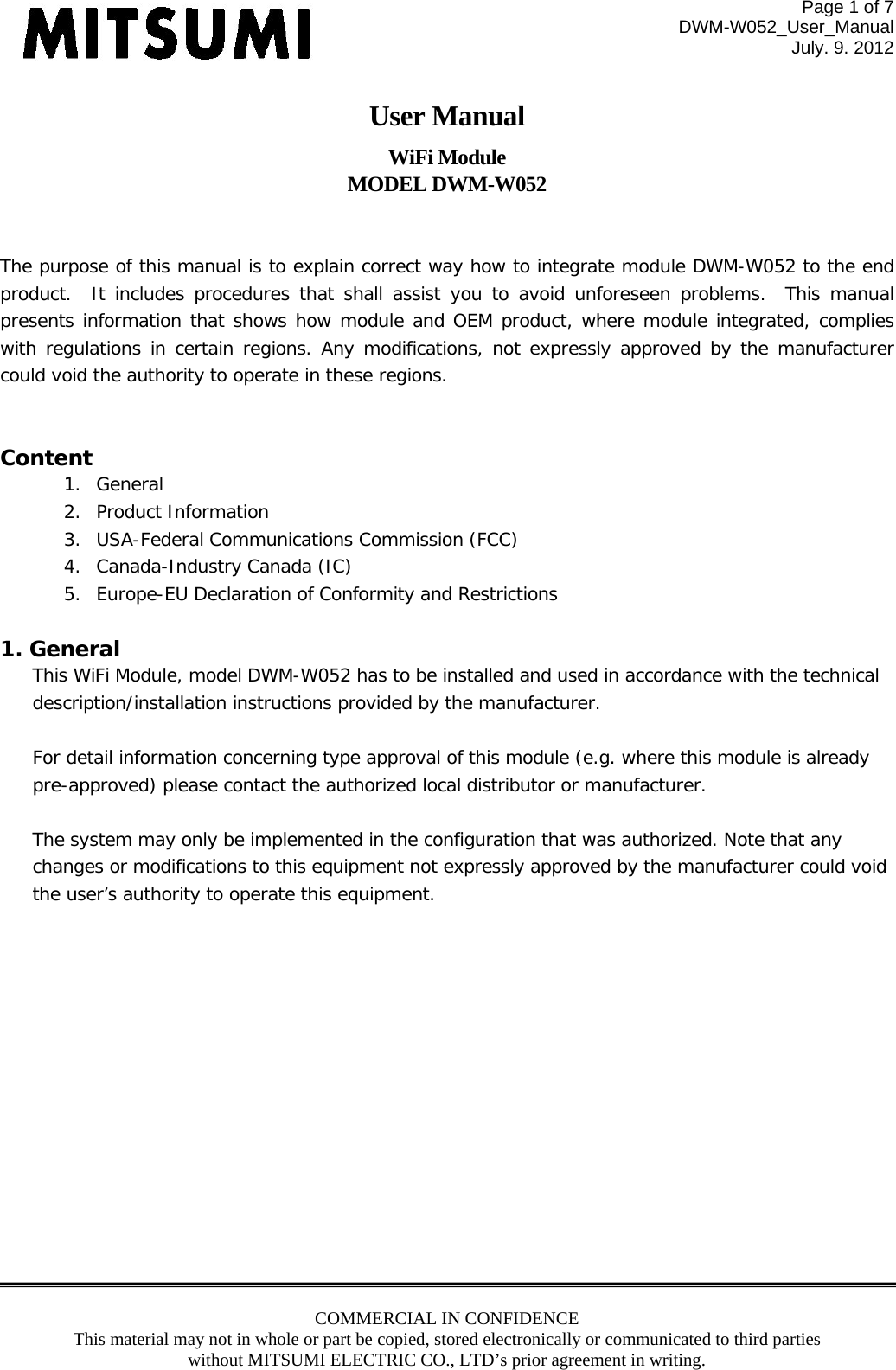 Page 1 of 7 DWM-W052_User_Manual July. 9. 2012 COMMERCIAL IN CONFIDENCE This material may not in whole or part be copied, stored electronically or communicated to third parties without MITSUMI ELECTRIC CO., LTD’s prior agreement in writing.  User Manual WiFi Module MODEL DWM-W052   The purpose of this manual is to explain correct way how to integrate module DWM-W052 to the end product.  It includes procedures that shall assist you to avoid unforeseen problems. This manual presents information that shows how module and OEM product, where module integrated, complies with regulations in certain regions. Any modifications, not expressly approved by the manufacturer could void the authority to operate in these regions.  Content 1. General 2. Product Information 3. USA-Federal Communications Commission (FCC) 4. Canada-Industry Canada (IC) 5. Europe-EU Declaration of Conformity and Restrictions  1. General This WiFi Module, model DWM-W052 has to be installed and used in accordance with the technical description/installation instructions provided by the manufacturer.  For detail information concerning type approval of this module (e.g. where this module is already pre-approved) please contact the authorized local distributor or manufacturer.  The system may only be implemented in the configuration that was authorized. Note that any changes or modifications to this equipment not expressly approved by the manufacturer could void the user’s authority to operate this equipment.  
