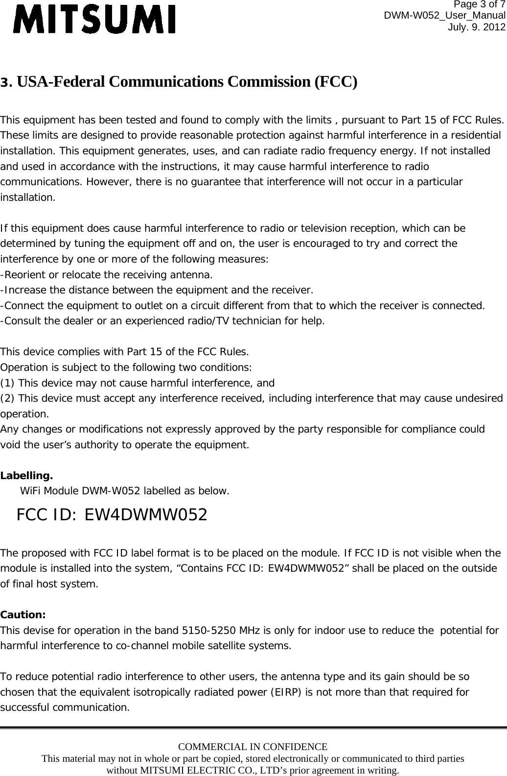 Page 3 of 7 DWM-W052_User_Manual July. 9. 2012 COMMERCIAL IN CONFIDENCE This material may not in whole or part be copied, stored electronically or communicated to third parties without MITSUMI ELECTRIC CO., LTD’s prior agreement in writing.   3. USA-Federal Communications Commission (FCC)   This equipment has been tested and found to comply with the limits , pursuant to Part 15 of FCC Rules. These limits are designed to provide reasonable protection against harmful interference in a residential installation. This equipment generates, uses, and can radiate radio frequency energy. If not installed and used in accordance with the instructions, it may cause harmful interference to radio communications. However, there is no guarantee that interference will not occur in a particular installation.  If this equipment does cause harmful interference to radio or television reception, which can be determined by tuning the equipment off and on, the user is encouraged to try and correct the interference by one or more of the following measures: -Reorient or relocate the receiving antenna. -Increase the distance between the equipment and the receiver. -Connect the equipment to outlet on a circuit different from that to which the receiver is connected. -Consult the dealer or an experienced radio/TV technician for help.  This device complies with Part 15 of the FCC Rules. Operation is subject to the following two conditions: (1) This device may not cause harmful interference, and (2) This device must accept any interference received, including interference that may cause undesired operation. Any changes or modifications not expressly approved by the party responsible for compliance could void the user’s authority to operate the equipment.  Labelling.  WiFi Module DWM-W052 labelled as below. FCC ID: EW4DWMW052  The proposed with FCC ID label format is to be placed on the module. If FCC ID is not visible when the module is installed into the system, “Contains FCC ID: EW4DWMW052” shall be placed on the outside of final host system.   Caution:  This devise for operation in the band 5150-5250 MHz is only for indoor use to reduce the potential for harmful interference to co-channel mobile satellite systems.  To reduce potential radio interference to other users, the antenna type and its gain should be so chosen that the equivalent isotropically radiated power (EIRP) is not more than that required for successful communication. 
