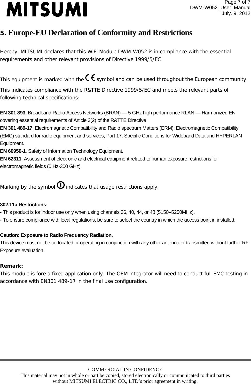 Page 7 of 7 DWM-W052_User_Manual July. 9. 2012 COMMERCIAL IN CONFIDENCE This material may not in whole or part be copied, stored electronically or communicated to third parties without MITSUMI ELECTRIC CO., LTD’s prior agreement in writing.  5. Europe-EU Declaration of Conformity and Restrictions  Hereby, MITSUMI declares that this WiFi Module DWM-W052 is in compliance with the essential requirements and other relevant provisions of Directive 1999/5/EC.  This equipment is marked with the   symbol and can be used throughout the European community. This indicates compliance with the R&amp;TTE Directive 1999/5/EC and meets the relevant parts of following technical specifications:  EN 301 893, Broadband Radio Access Networks (BRAN) — 5 GHz high performance RLAN — Harmonized EN covering essential requirements of Article 3(2) of the R&amp;TTE Directive EN 301 489-17, Electromagnetic Compatibility and Radio spectrum Matters (ERM); Electromagnetic Compatibility (EMC) standard for radio equipment and services; Part 17: Specific Conditions for Wideband Data and HYPERLAN Equipment. EN 60950-1, Safety of Information Technology Equipment. EN 62311, Assessment of electronic and electrical equipment related to human exposure restrictions for electromagnetic fields (0 Hz-300 GHz).  Marking by the symbol   indicates that usage restrictions apply.  802.11a Restrictions: - This product is for indoor use only when using channels 36, 40, 44, or 48 (5150–5250MHz). - To ensure compliance with local regulations, be sure to select the country in which the access point in installed.  Caution: Exposure to Radio Frequency Radiation. This device must not be co-located or operating in conjunction with any other antenna or transmitter, without further RF Exposure evaluation.   Remark:  This module is fore a fixed application only. The OEM integrator will need to conduct full EMC testing in accordance with EN301 489-17 in the final use configuration.   