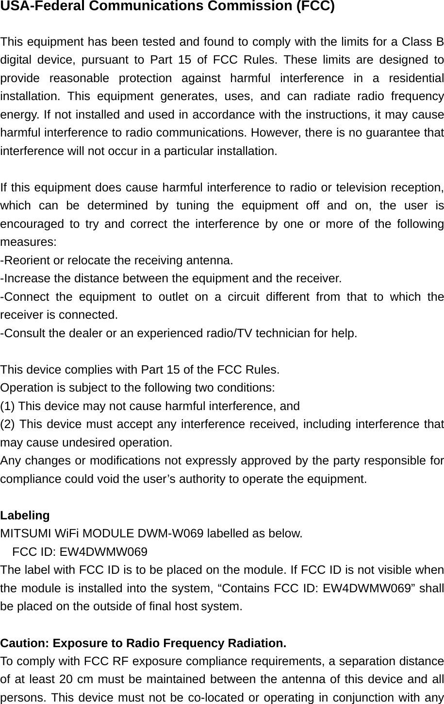 USA-Federal Communications Commission (FCC)  This equipment has been tested and found to comply with the limits for a Class B digital device, pursuant to Part 15 of FCC Rules. These limits are designed to provide reasonable protection against harmful interference in a residential installation. This equipment generates, uses, and can radiate radio frequency energy. If not installed and used in accordance with the instructions, it may cause harmful interference to radio communications. However, there is no guarantee that interference will not occur in a particular installation.  If this equipment does cause harmful interference to radio or television reception, which can be determined by tuning the equipment off and on, the user is encouraged to try and correct the interference by one or more of the following measures: -Reorient or relocate the receiving antenna. -Increase the distance between the equipment and the receiver. -Connect the equipment to outlet on a circuit different from that to which the receiver is connected. -Consult the dealer or an experienced radio/TV technician for help.  This device complies with Part 15 of the FCC Rules. Operation is subject to the following two conditions: (1) This device may not cause harmful interference, and (2) This device must accept any interference received, including interference that may cause undesired operation. Any changes or modifications not expressly approved by the party responsible for compliance could void the user’s authority to operate the equipment.  Labeling MITSUMI WiFi MODULE DWM-W069 labelled as below. FCC ID: EW4DWMW069 The label with FCC ID is to be placed on the module. If FCC ID is not visible when the module is installed into the system, “Contains FCC ID: EW4DWMW069” shall be placed on the outside of final host system.    Caution: Exposure to Radio Frequency Radiation. To comply with FCC RF exposure compliance requirements, a separation distance of at least 20 cm must be maintained between the antenna of this device and all persons. This device must not be co-located or operating in conjunction with any 