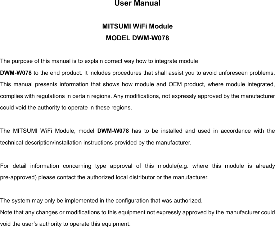 User Manual  MITSUMI WiFi Module MODEL DWM-W078  The purpose of this manual is to explain correct way how to integrate module DWM-W078 to the end product. It includes procedures that shall assist you to avoid unforeseen problems. This  manual  presents  information  that  shows  how  module  and  OEM product,  where  module  integrated, complies with regulations in certain regions. Any modifications, not expressly approved by the manufacturer could void the authority to operate in these regions.  The  MITSUMI  WiFi  Module,  model  DWM-W078  has  to  be  installed  and  used  in  accordance  with  the technical description/installation instructions provided by the manufacturer.  For  detail  information  concerning  type  approval  of  this  module(e.g.  where  this  module  is  already pre-approved) please contact the authorized local distributor or the manufacturer.  The system may only be implemented in the configuration that was authorized. Note that any changes or modifications to this equipment not expressly approved by the manufacturer could void the user’s authority to operate this equipment.                 