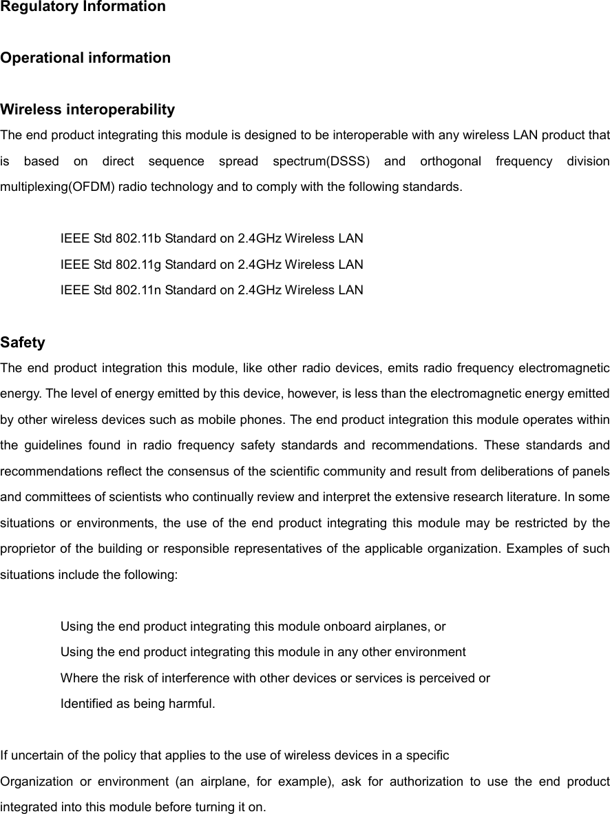 Regulatory Information  Operational information  Wireless interoperability The end product integrating this module is designed to be interoperable with any wireless LAN product that is  based  on  direct  sequence  spread  spectrum(DSSS)  and  orthogonal  frequency  division multiplexing(OFDM) radio technology and to comply with the following standards.    IEEE Std 802.11b Standard on 2.4GHz Wireless LAN   IEEE Std 802.11g Standard on 2.4GHz Wireless LAN   IEEE Std 802.11n Standard on 2.4GHz Wireless LAN  Safety The end  product  integration  this module, like  other  radio devices,  emits radio frequency electromagnetic energy. The level of energy emitted by this device, however, is less than the electromagnetic energy emitted by other wireless devices such as mobile phones. The end product integration this module operates within the  guidelines  found  in  radio  frequency  safety  standards  and  recommendations.  These  standards  and recommendations reflect the consensus of the scientific community and result from deliberations of panels and committees of scientists who continually review and interpret the extensive research literature. In some situations  or  environments,  the  use  of  the  end  product  integrating  this  module  may  be  restricted  by  the proprietor of the building or responsible representatives of the applicable organization. Examples of such situations include the following:    Using the end product integrating this module onboard airplanes, or   Using the end product integrating this module in any other environment   Where the risk of interference with other devices or services is perceived or   Identified as being harmful.  If uncertain of the policy that applies to the use of wireless devices in a specific Organization  or  environment  (an  airplane,  for  example),  ask  for  authorization  to  use  the  end  product integrated into this module before turning it on.     